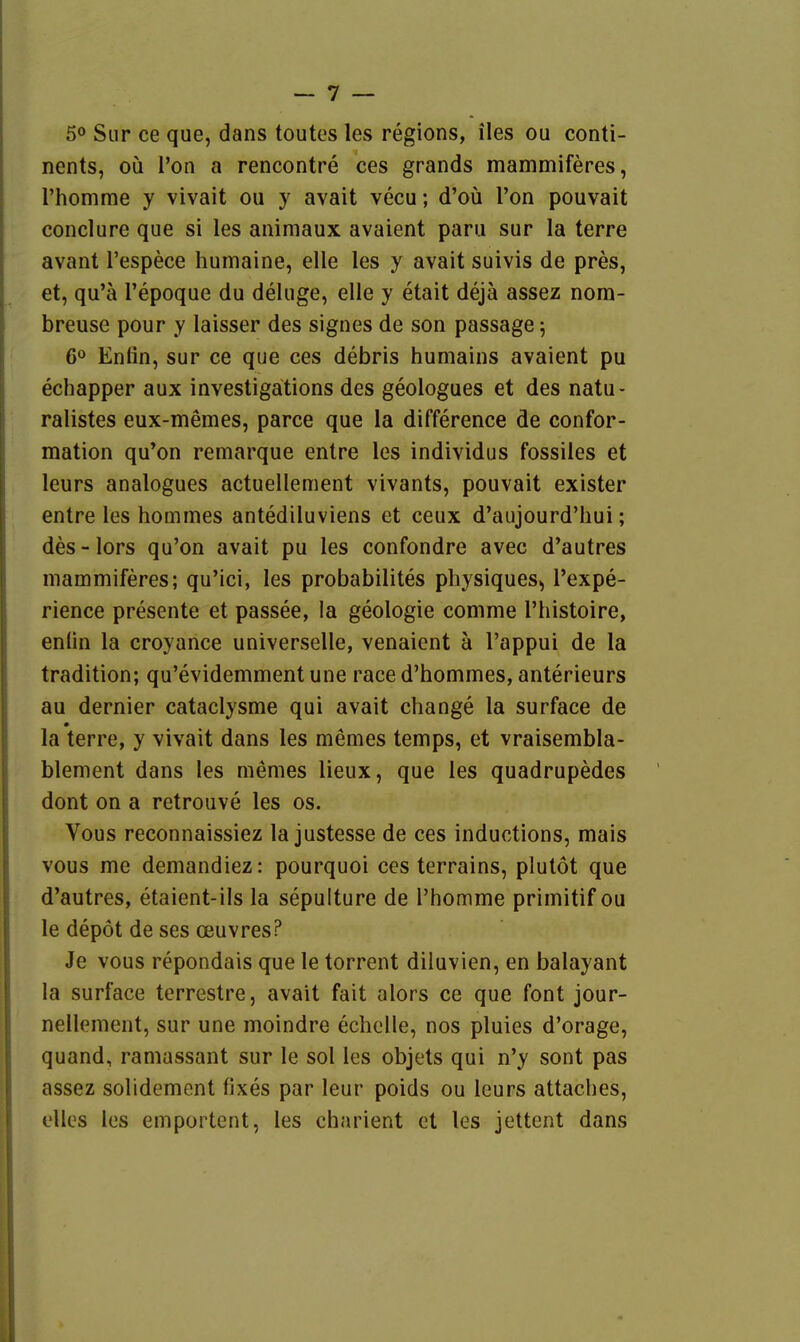 50 Sur ce que, dans toutes les regions, iles ou conti- nents, oü l'on a rencontre ces grands mammiferes, rhomme y vivait ou y avait vecu; d'oü l'on pouvait conclure que si les aiiimaux avaient paru sur la terre avant l'espece humaine, eile les y avait suivis de pres, et, qu'ä Tepoque du deluge, eile y etait dejä assez nora- breuse pour y laisser des signes de son passage 5 6« Enfin, sur ce que ces debris humains avaient pu echapper aux investigätions des geologues et des natu- ralistes eux-memes, parce que la difference de confor- mation qu*on remarque entre les individus fossiles et leurs analogues actuellement vivants, pouvait exister entre les homines antediluviens et ceux d'aujourd'hui; des-lors qu'on avait pu les confondre avec d'autres mammiferes; qu'ici, les probabilites physiques., l'expe- rience presente et passee, la geologie comme l'histoire, enün la croyance universelle, venaient ä l'appui de la tradition; qu'evidemmentune race d'hommes, anterieurs au dernier cataclysme qui avait change la surface de la terre, y vivait dans les memes temps, et vraisembla- blement dans les memes lieux, que les quadrupedes dont on a retrouve les os. Vous reconnaissiez la justesse de ces inductions, mais vous me demandiez: pourquoi ces terrains, plulöt que d'autres, etaient-ils la sepulture de l'homme primitif ou le depöt de ses Oeuvres? Je vous repondais que le torrent diluvien, en balayant la surface terrestre, avait fait alors ce que font jour- nellement, sur une moindre echcUe, nos pluies d'orage, quand, ramassant sur le sol les objets qui n'y sont pas assez solidement fixes par leur poids ou leurs attaches, elles los emportent, les charient et les jettent dans