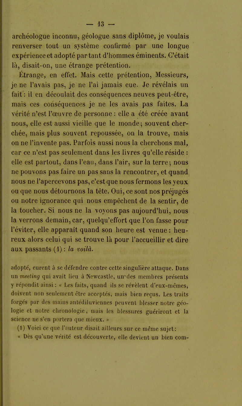 archeologue inconnu, geologue sans diplöme, je voulais renverser tout un Systeme conürme par une longue experienceet adopte partant d'hommes eminents. C'etait lä, disait-on, une etrange pretention. Etrange, en effet. Mais cette pretention, Messieurs, je ne l'avais pas, je ne Tai jaraais eue. Je revelais un fait: il en decoulait des consequences neuves peut-etre, mais ces consequences je ne les avais pas faites. La verite n'est l'oeuvre de personne : eile a ete creee avant nous, eile est aussi vieille que le monde; souvent cher- chee, mais plus souvent repoussee, on la trouve, mais on ne l'invente pas. Parfois aussi nous la cherchons mal, car ce n'est pas seulement dans les livres qu'elle reside : eile est partout, dans l'eau, dans l'air, sur la terre-, nous ne pouvons pas faire un pas sans la rencontrer, et quand nous ne l'apercevons pas, c'est que nous fermons les yeux ou que nous detournons la tete. Oui, ce sont nos prejuges ou notre ignorance qui nous empechent de la sentir, de la toucher. Si nous ne la voyons pas aujourd'hui, nous la verrons demain, car, quelqu'effort que Ton fasse pour l'eviter, eile apparait quand son heure est venue: heu- reux alors celui qui se trouve lä pour l'accueillir et dire aux passants (1): la voilä. adopte, eurent ä se ddfendre contre cette singiiliere attaque. Dans un meeting qui avait lieu ä Newcastle, un-des membres presents y repondit ainsi: « Les faits, quand ils se revelent dVux-memes^ doivent non seulement etre accoptes, mais bien recus, Les traits forg^s par des maiiis antediluvicnnes peuvenl blesser notre geo- logie et notre Chronologie, mais les blessures gueriront et la science ne s'en portera que mieux. » (1) Voici ce que Töuteur disait ailleurs sur ce möme sujet: « Des qu'une veritd est decouverte, eile devicnt un bien com-