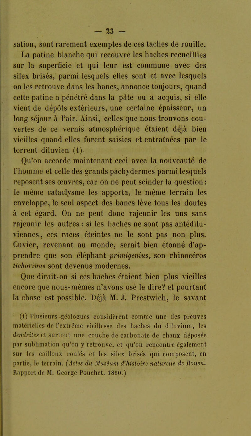 sation, sont rarement exemptes de ces taches de rouille. La patine blanche qui recouvre les haches recueillies Sur la superficie et qui leur est commune avec des silex brises, parmi lesquels elles sont et avec lesquels on les retrouve dans les bancs, annonce toujours, quand cette patine a penetre dans la päte ou a acquis, si eile vient de depöts exterieurs, une certaine epaisseur, un long sejour ä l'air. Ainsi, celles que nous trouvons cou- vertes de ce vernis atniospherique etaient dejä bien vieilles quand elles furent saisies et entrainees par le torrent diluvien (1). Qu'on accorde maintenant ceci avec la nouveaute de rhomme et celledes grands pachydermes parmi lesquels reposent ses oeuvres, car on ne peut scinder la question: le meme cataclysme les apporta, le meme terrain les enveloppe, le seul aspect des bancs leve tous les doutes ä cet egard. On ne peut donc rajeunir les uns sans rajeunir les autres : si les haches ne sont pas antedilu- viennes, ces races eteintes ne le sont pas non plus. Cuvier, revenant au monde, serait bien etonne d'ap- prendre que son elephant primigenius, son rhinoceros tichorinus sont devenus modernes. Que dirait-on si ces haches etaient bien plus vieilles encore que nous-memes n'avons ose le dire? et pourtant la chose est possible. Dejä M. J. Prestwich, le savant (1) Plnsicurs geologues considerent comme une des preuves materielles de Textreme vieillesse des haches du diluvium, les dendrües et surtout une couche de carbonate de chaux de'posde par Sublimation qu'on y retrouve, et qu'on rencontre e'galement sur les cailloux roulds et les silex brises qui composent, en partie, le terrain. (Actes du Mussum d'histoire naturelle de Rouen. Rapport de M. George Pouchet. 18G0.)