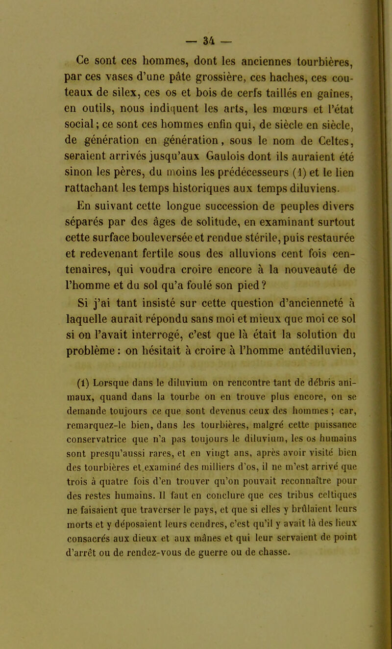 Ce sont ces horames, dont les anciennes tourbieres, par ces vases d'une päte grossiere, ces haches, ces cou- teaux de silex, ces os et bois de cerls tailles en gaines, en outils, nous indiijuent les arts, les moeurs et l'etat social; ce sont ces honimes enfin qui, de siecle en siecle, de generation en generation, sous le nom de Geltes, seraient arrives jusqu'aux Gaulois dont ils auraient ete sinon les peres, du n\oins les predecesseurs (J) et le lien rattachant les teraps historiques aux teraps diluviens. En suivant cette longue succession de peuples divers separes par des äges de solitude, en examinant surtout cette surface bouleversee et rendue sterile, puis restauree et redevenant fertile sous des alluvions cent fois cen- tenaires, qui voudra croire encore ä la nouveaute de l'homme et du sol qu'a foule son pied? Si j'ai tant insiste sur cette question d'anciennete ä laquelle aurait repondu sans moi et mieux que moi ce sol si on l'avait interroge, c'est que lä etait la Solution du Probleme: on hesitait ä croire ä Phomme antediluvien, (1) Lorsque dans le dilnvium on rencontre tant de debris ani- maux, quand dans la tourbe on en trouve plus encore, on se demande toujours ce que sont devcnus ceux des honimes; car, rcmarquez-le bien, dans les tourbieres, nialgre cette puissance conservatrice que n'a pas toujours le diluvium, les os humains sont presqu'aussi rares, et en vingt ans, apres avoir visite bien des tourbieres et.examind des milliers d'os, il ne m'est arrive que trois ä quatrc fois d'en trouver qu'on pouvait reconnaltre pour des restcs humains. II faut en conclure que ces Iribus ccltiques ne faisaient que traverser le pays, et que si elles y brülaienl Icurs morts et y ddposaient leurs cendres, c'est qu'il y avait lä des lieux consacrös aux dieux et aux mänes et qui leur servaient de point d'arret ou de rendcz-vous de guerre ou de chasse.