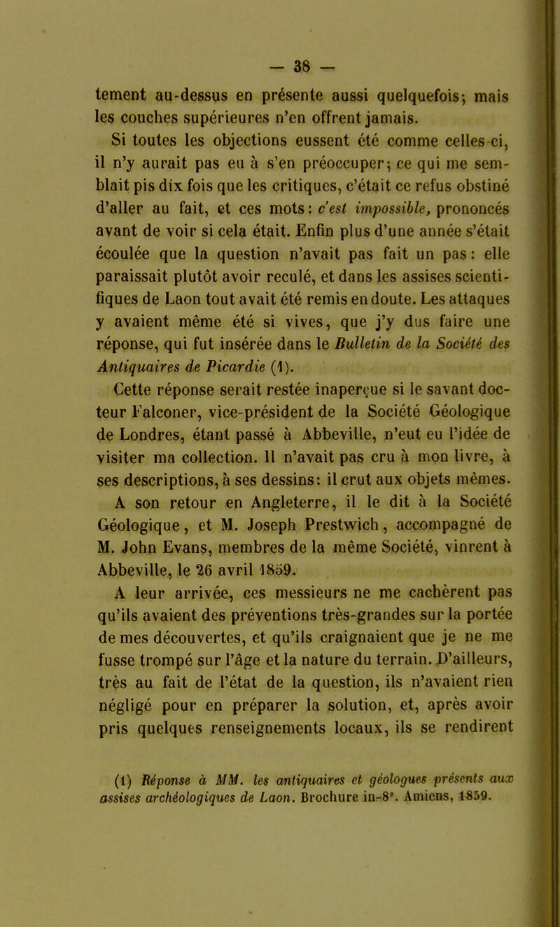 tement au-dessus en presente aussi quelquefois-, mais les couches superieures n'en offrent jamais. Si toutes les objections eussent ete comme celles-ci, il n'y aurait pas eu ä s'en preoccuper; ce qui me sem- blait pis dix fois que les critiques, c'etait ce refus obstine d'aller au fait, et ces mots: c'est impossihle, prononces avant de voir si cela etait. Enfin plus d'une annee s'etait ecoulee que la question n'avait pas fait un pas: eile paraissait plutöt avoir recule, et dans les assises scienti- fiques de Laon tout avait ete remis en doute. Les attaques y avaient meme ete si vives, que j'y dus faire une reponse, qui fut inseree dans le Bulletin de la Societi des Antiquaires de Picardie (1). Cette reponse serait restee inaperoue si le savant doc- teur Falconer, vice-president de la Societe Geologique de Londres, etant passe ä Äbbeville, n'eut eu l'idee de visiter ma collection. 11 n'avait pas cru ä mon livre, ä ses descriptions, ä ses dessins: il crut aux objets memes. A son retour en Angleterre, il le dit ä la Societe Geologique, et M. Joseph Prestwich, accompagne de M. John Evans, membres de la meme Societe, vinrent ä Äbbeville, le 26 avril 18Ö9. A leur arrivee, ces messieurs ne me cacherent pas qu'ils avaient des preventions tres-grandes sur la portee de mes decouvertes, et qu'ils craignaient que je ne me fusse trompe sur Tage et la nature du terrain. D'ailleurs, tres au fait de l'etat de la question, ils n'avaient rien neglige pour en preparer la Solution, et, apres avoir pris quelques renseignements locaux, ils se rendirent (1) Reponse ä MM. les antiquaires et geologues presenls aux assises arcMologiques de Laon. Brochure io-8°. Amiens, 1859.