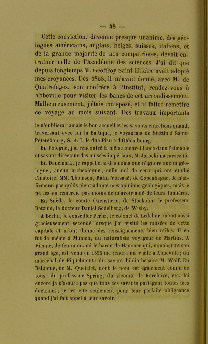 Cette conviction, devenue presque unanime, des geo- logues americains, anglais, beiges, suisses, Italiens, et de la grande majorite de nos compatriotes, devait en- trainer celle de l'Academie des sciences. J'ai dit que depuis longtemps M. Gcoffroy Saint-IIilaire avait adopte ines croyances. Des 4858, il m'avait donne, avec M. de Quatrefages, son confrere ä l'lnstitut, rendez-vous ä Abbeville pour visiter les bancs de cet arrondissement. Malheureusement, j'etais indispose, et il fallut remettre CG voyage au mois suivant. Des travaux importants je n'oublicrai janiais le bon accueil et les savants eritretiens quand, traversant avec lui la Baltique, je voyagcais de Stettin ä Saint- Petersbourg, S. A. I. le duc Pierre d'Oldembourg. En Pologne, j'ai rencontre la meme bienveillance dans l'aimable et savant directeur des niusdcs iinperiaux, M. Jarocki na Jaroczini. En Danemark, je rappellerai des noms que n'ignore aucun geo- logue, aucun archt^ologue, enfin nul de ceux qui ont etudie rhistoire, MM. Thonisen, Rafn, Vorsaae, de Copenhague. Je n'af- iirmerai pas qu'ils aient adopte mes opinions geologiques, mais je ne les en remercie pas moins de m'avoir aide de leurs lumieres. En Suede, le comte Oxenstiern, de Stockolm; le professeur Retzius, le docteur Daniel Sodelberg, de Wisby. A Berlin, le conseiller Perhz, le colonel de Ledebur, m'ont aussi gracieusement seconde lorsque j'ai visite les musees de cette capitale et m'ont donn^ des renscignements bien utiles. II en fut de mßme ä Munich, du naturaliste voyageur de Marlius. A Vienne, de feu mon ami le baron de Hammer qui, nonobstant son grand äge, est venu en 1855 nie rendre ma visite ä Abbeville; du marechal de Fiqnelmont; du savant bibliothdcaire M. Wolf. En Belgique, de M. Quetelet, dont le noni est egalemcnt connu de tous; du professeur Spring, du vicomte de Kerchove, etc. Ici encore je n'assurc pas que tous ccs savants partagcnt toutes mes doctrines; je les cite seulement pour leur parfaite obligeance quand j'ai fait appel ä leur savoir.