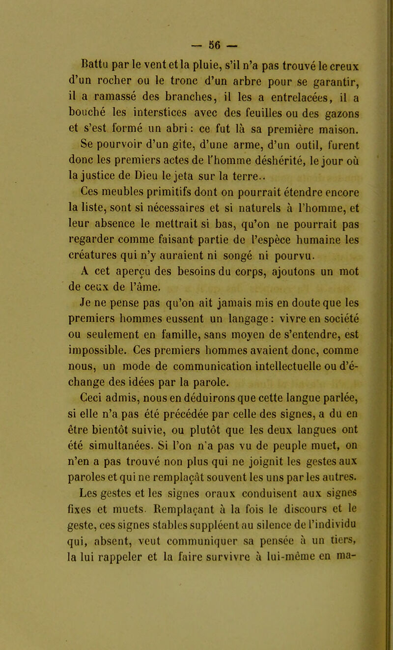 Battu par le vent et la pluie, s'il n'a pas trouve le creux d'un rocher ou le tronc d'un arbre pour se garantir, il a ramasse des branches, il les a entrelaeees, il a bouche les interstices avec des feuilies ou des gazons et s'est forme iin abri: ce fut lä sa premiere maison. Se pourvoir d'un gite, d'une arme, d'un outil, furent donc les premiers actes de l'homme desherite, le jour oü la justice de Dieu le jeta sur la terre.. Ces meubles primitifs dont on pourrait etendre encore la liste, sont si necessaires et si naturels ä l'homrae, et leur absence le mettrait si bas, qu'on ne pourrait pas regarder comme faisant partie de l'espece humaine les creatures qui n'y auraient ni songe ni pourvu. A cet apercu des besoins du corps, ajoutons un raot de ceux de l'äme. Je ne pense pas qu'on ait jamais mis en douteque les Premiers hommes eussent un langage: vivre en societe ou seulement en famille, sans moyen de s'entendre, est impossible. Ces premiers hommes avaient donc, comme nous, un mode de communication intellectuelle ou d'e- change des idees par la parole. Ceci admis, nous en deduirons que cette langue parlee, si eile n'a pas ete precedee par celle des signes, a du en etre bientöt suivie, ou plutöt que les deux langues ont ete simultanees. Si l'on n'a pas vu de peuple rauet, on n'en a pas trouve non plus qui ne joignit les gestes aux paroles et qui ne remplacät souvent les uns par les autres. Les gestes et les signes oraux conduisent aux signes fixes et muets. Remplagant ä la fois le discours et le geste, ces signes stables suppleent au silence de l'individu qui, absent, veut communiquer sa pensee ä un tiers, la lui rappeler et la faire survivre ä lui-meme en ma-