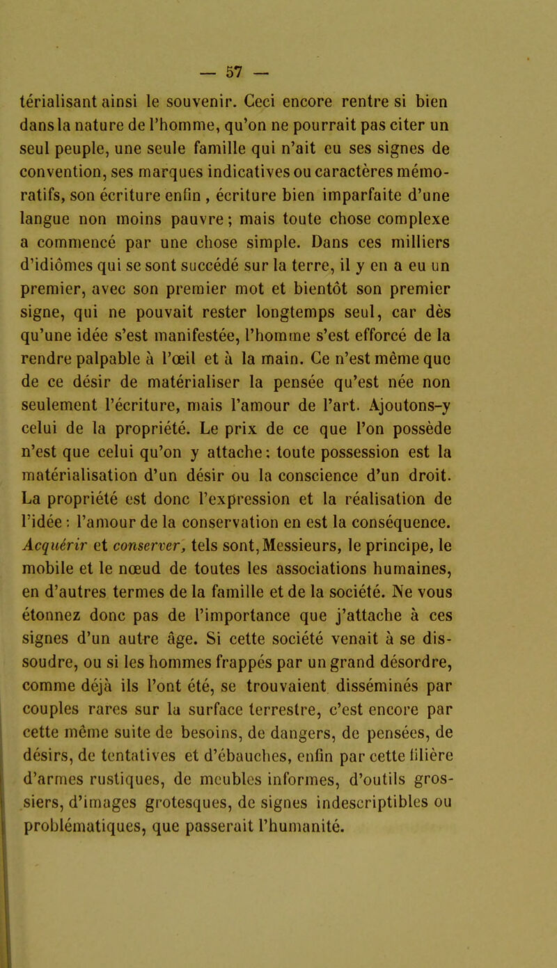 terialisant ainsi le souvenir. Ceci encore rentre si bien dansla nature de Thomme, qu'on ne pourrait pas citer un seul peuple, une seule famille qui n'ait eu ses signes de Convention, ses marques indicatives ou caracteres memo- ratifs, son ecriture enfin , ecriture bien imparfaite d'une langue non moins pauvre; mais toute chose complexe a commence par une chose simple. Dans ces niilliers d'idiomes qui se sont succede sur la terre, il y en a eu un Premier, avec son premier mot et bientöt son premier signe, qui ne pouvait rester longtemps seul, car des qu'une idee s'est manifestee, l'homme s'est efforce de la rendre palpable ä l'oeil et ä la main. Ce n'est meme quo de ce desir de materialiser la pensee qu'est nee non seulement l'ecriture, mais l'amour de l'art. Ajoutons-y celui de la propriete. Le prix de ce que l'on possede n'est que celui qu'on y altache: toute possession est la materialisation d'un desir ou la conscience d'un droit. La propriete est donc l'expression et la realisation de l'idee; l'amour de la conservation en est la consequence. AcqiUrir et conserver, tels sont,Messieurs, le principe, le mobile et le noeud de toutes les associations humaines, en d'autres termes de la famille et de la societe. Ne vous etonnez donc pas de l'importance que j'attache ä ces signes d'un autre äge. Si cette societe venait ä se dis- soudre, ou si les hommes frappes par un grand desordre, comme dejä ils l'ont ete, se trouvaient dissemines par couples rares sur la surface terrestre, c'est encore par cette meme suite de besoins, de dangers, de pensees, de desirs, de tcntatives et d'ebauches, enfin par cette filiere d'armes rustiques, de mcublcs informes, d'outils gros- siers, d'images grotesques, de signes indescriptibles ou problematiques, que passerait l'humanite.