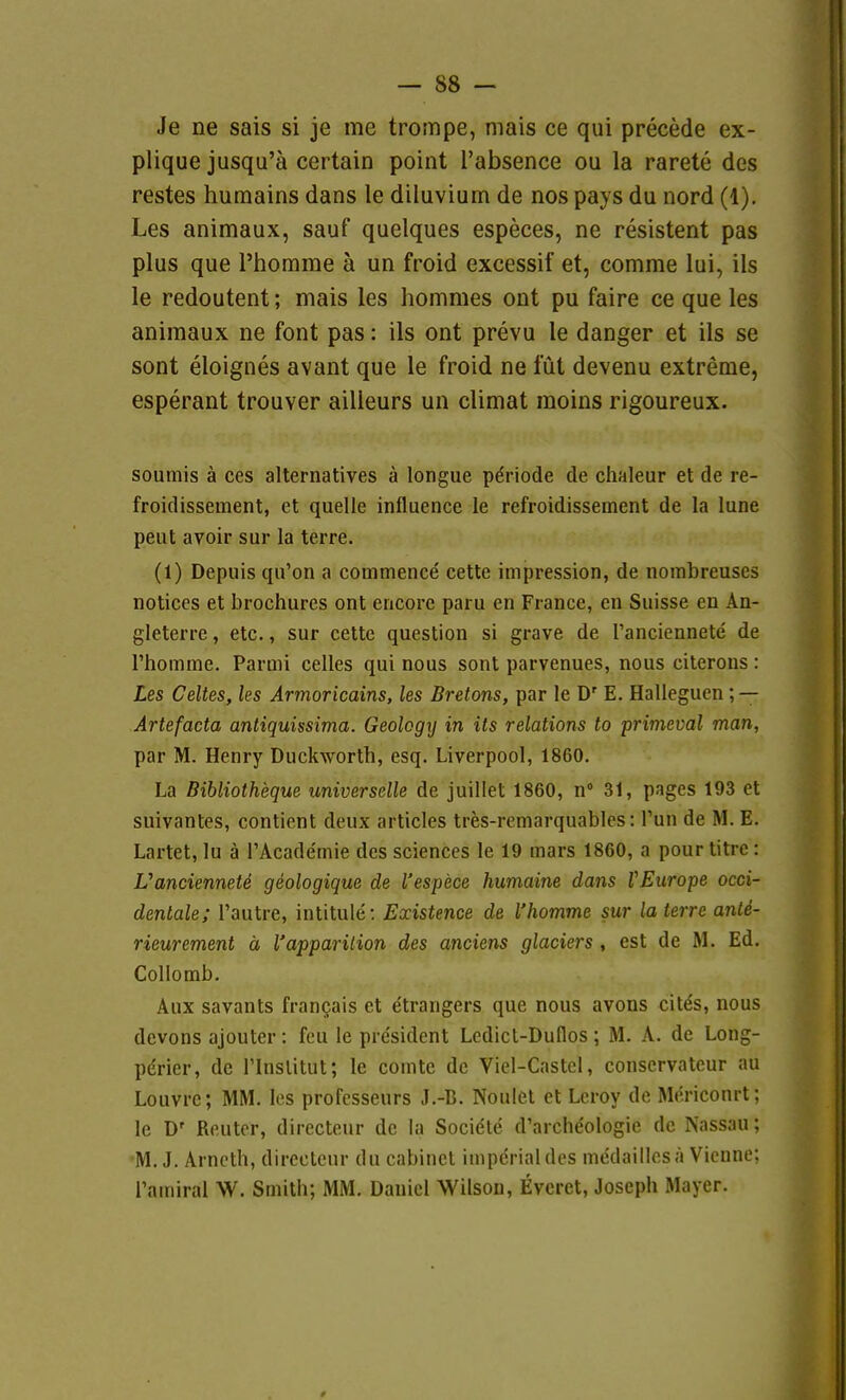 Je ne sais si je me trompe, mais ce qui precede ex- plique jusqu'ä certain point l'absence ou la rarete des restes humains dans le diluviurn de nos pays du nord (1). Les animaux, sauf quelques especes, ne resistent pas plus que l'homme ä un froid excessif et, comme lui, ils le redoutent; mais les hommes ont pu faire ce que les animaux ne font pas: ils ont prevu le danger et ils se sont eloignes avant que le froid ne füt devenu extreme, esperant trouver ailieurs un climat moins rigoureux. soumis ä ces alternatives a longue Periode de chaleur et de re- froidissement, et quelle influence le refroidissement de la lune peilt avoir sur la terre. (1) Depuis qu'on a commence cette Impression, de noinbreuses notices et brochures ont encore paru en France, en Suisse en An- gleterre, etc., sur cette question si grave de l'anciennete de rhomme. Parmi celles qui nous sont parvenues, nous citerons : Les Celles, les Armoricains, les Bretons, par le D' E. Halleguen ; — Artefacta antiquissima. Geolcgy in its relations to primeval man, par M. Henry Duckworth, esq. Liverpool, 1860, La Bibliotheque universelle de juillet 1860, n 31, pages 193 et suivantes, contient deux articles tres-remarquables: Tun de M. E. Lartet, lu ä l'Acade'mie des sciences le 19 mars 1860, a pour titre: L'anciennete geologique de l'espece humaine dans VEurope occi- dentale; l'autre, intitule: Existence de l'homme sur la terre ante- rieurement ä l'apparilion des anciens glaciers, est de M. Ed. Collomb, Aux savants frangais et etrangers que nous avons cit^s, nous devons ajouter: feu le president Lcdicl-Dullos; M. A. de Long- pdrier, de Tlnslitut; le comtc de Viel-Castel, conservateur au Louvrc; MM. les profcsseurs J.-B. Noulet et Lcroy de Mericonrt; le D' Reuter, directeur de la Sociele d'archeologie de Nassau; M. J. Arncth, directeur du cabinct imperial des me'daillesä Vienne; Tamiral W. Smith; MM. Daniel Wilson, Evcrct, Joseph Mayer.