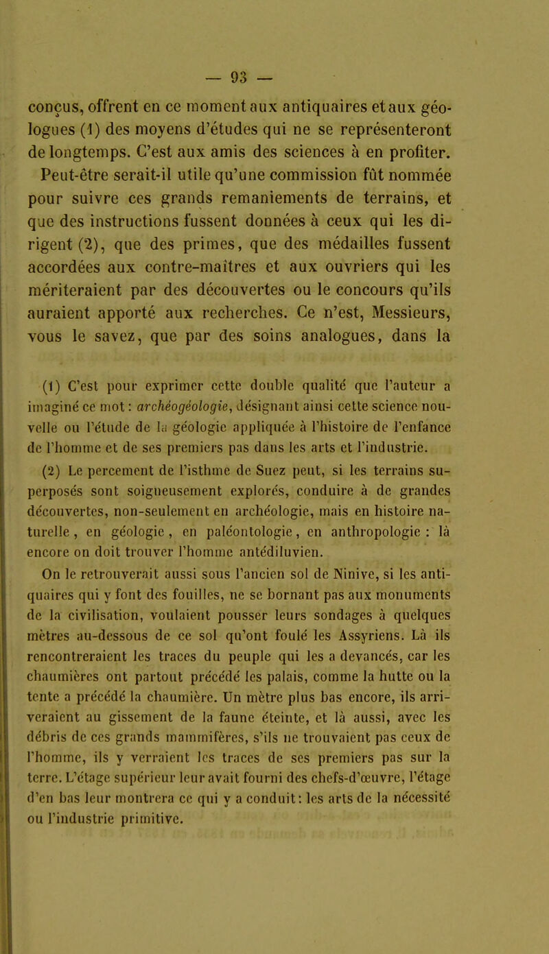 concus, offrent en ce momentaux antiquaires etaux geo- logues (1) des moyens d'etudes qui ne se representeront de longtemps. C'est aux amis des sciences ä en profiter. Peut-etre serait-il utile qu'une commission füt nomraee pour suivre ces grands remaniements de terrains, et que des Instructions fussent donnees ä ceux qui les di- rigent(2), que des primes, que des medailles fussent accordees aux contre-maitres et aux ouvriers qui les meriteraient par des decouvertes ou le concours qu'ils auraient apporte aux recherches. Ce n'est, Messieurs, vous le savez, que par des soins analogues, dans la (1) C'est pour exprimer cettc double qualite que l'autcur a itnagine ce niot: archeogeologie, designant ainsi cette science nou- velle ou Te'tude de la ge'ologic appliquee ä l'histoire de Tenfance de riiomme et de ses premiers pas dans les arts et rindustrie. (2) Le percement de Tisthme de Suez peut, si les terrains su- perposes sont soigneusement explore's, conduire ä de grandes decouvertes, non-seulement en archeologie, mais en histoire na- turelle , en geologie , en paleontologie, en anthropologie : lä encore on doit trouver Thomme antediluvien. On le retrouverait aussi sous Tancien sol de Ninive, si les anti- quaires qui y font des fouilles, ne se bornant pas aux monuments de la civilisation, voulaient pousser leurs sondages ä quelques metres au-dessous de ce sol qu'ont foule les Assyriens. Lä ils rencontreraient les traces du peuple qui les a devance's, car les chaumieres ont partout precede' les palais, comme la hulte ou la tcntc a pre'cMe la chaumiere. Un mfetre plus bas encore, ils arri- veraicnt au gissement de la faunc Steinte, et lä aussi, avec les debris de ces grands mammiferes, s'ils ne trouvaient pas ceux de rhomme, ils y vcrraient les traces de ses premiers pas sur la terre. L'ctage superieur leuravait fourni des chefs-d'oeuvre, Tdtage d'en bas leur montrcra ce qui y a conduit: les arts de la ne'cessite ou rindustrie primitive.