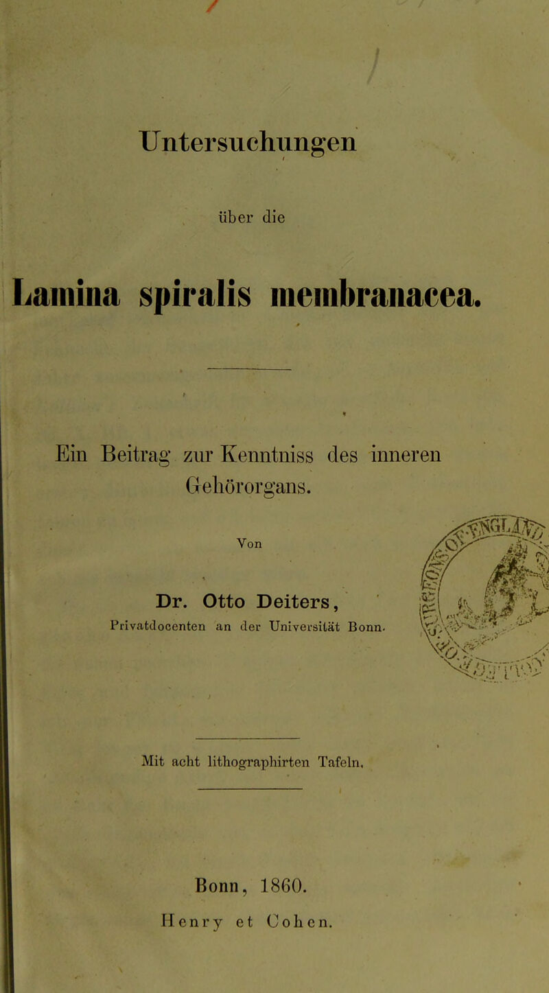 f Untersuchungen über die Lainina spiralis ineinbranacea. Ein Beitrag zur Kenntniss des inneren Gehörorgans. Von Dr. Otto Deiters, Privatdocenten an der Universität Bonn. Mit acht lithographirten Tafeln, Bonn, 1860. Henry et Cohen.