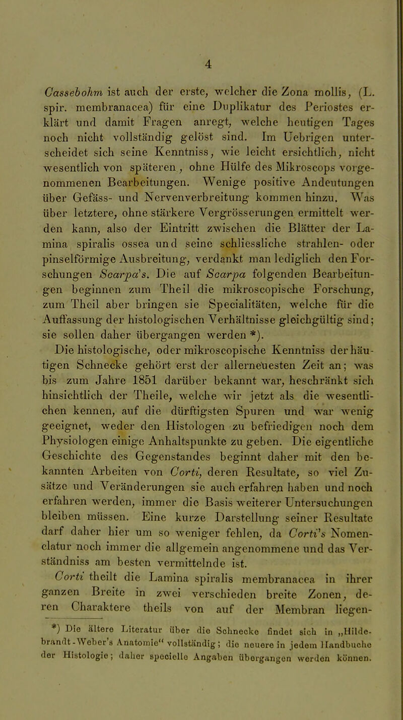 Cassebohm ist auch der erste, welcher die Zona moUis, (L. spir. membranacea) für eine Duplikatur des Periostes er- klärt und damit Fragen anregt, welche heutigen Tages noch nicht vollständig gelöst sind. Im Uebrigen unter- scheidet sich seine Kenntniss, wie leicht ersichtlich, nicht wesentlich von späteren , ohne Hülfe des Mikroscops vorge- nommenen Bearbeitungen. Wenige positive Andeutungen über Gefäss- und Nervenverbreitung kommen hinzu. Was über letztere, ohne stärkere Vergrösserungen ermittelt wer- den kann, also der Eintritt zwischen die Blätter der La- mina spiralis ossea und seine schliessliche strahlen- oder pinselförmige Ausbreitung, verdankt man lediglich den For- schungen Scarpa's. Die auf Scarpa folgenden Bearbeitun- gen beginnen zum Theil die mikroscopische Forschung, zum Thcil aber bringen sie Specialitäten, welche für die Auffassung der histologischen Verhältnisse gleichgültig sind; sie sollen daher übergangen werden *). Die histologische, oder mikroscopische Kenntniss der häu- tigen Schnecke gehört erst der allerneuesten Zeit an; was bis zum Jahre 1851 darüber bekannt war, beschränkt sich hinsichtlich der Theile, welche wir jetzt als die wesentli- chen kennen, auf die dürftigsten Spuren und war wenig geeignet, weder den Histologen zu befriedigen noch dem Physiologen einige Anhaltspunkte zu geben. Die eigentliche Geschichte des Gegenstandes beginnt daher mit den be- kannten Arbeiten von Cortz, deren Resultate, so viel Zu- sätze und Veränderungen sie auch erfahren haben und noch erfahren werden, immer die Basis weiterer Untersuchungen bleiben müssen. Eine kurze Darstellung seiner Resultate darf daher hier um so weniger fehlen, da Corti's Nomen- clatur noch immer die allgemein angenommene und das Ver- ständniss am besten vermittelnde ist. Corti theilt die Lamina spirahs membranacea in ihrer ganzen Breite in zwei verschieden breite Zonen, de- ren Charaktere theils von auf der Membran liegen- *) Die ältere Literatur über die Schnecke findet sich in „Hilde- brandt-Weber'a Anatomie voll3t<ändig; die neuerein jedem llnndbuche der Histologie; daher specielle Angaben übergangen werden können.