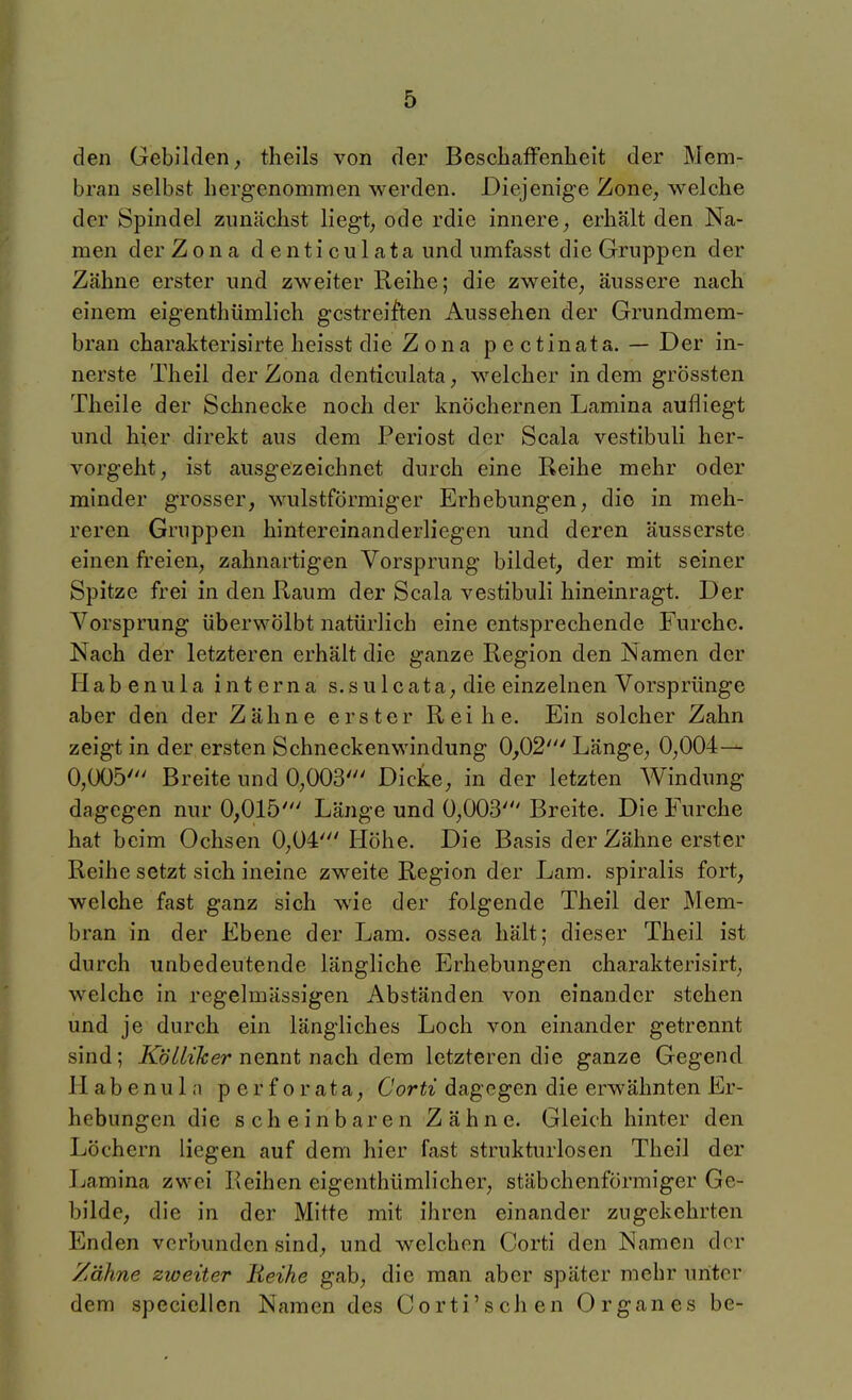 den Gebilden^ theils von der BescIiafFenheit der Mem- bran selbst hergenommen werden. Diejenige Zone, welche der Spindel zunächst liegt, ode rdie innere, erhält den Na- men der Zona denticulata und umfasst die Gruppen der Zähne erster und zweiter Reihe; die zweite, äussere nach einem eigenthümlich gcstreijf'ten Aussehen der Grundmem- bran charakterisirte heisst die Zona pectinata. — Der in- nerste Theil der Zona denticulata, welcher indem grössten Tlieile der Schnecke noch der knöchernen Lamina aufliegt und hier direkt aus dem Periost der Scala vestibuli her- vorgeht, ist ausgezeichnet durch eine Reihe mehr oder minder grosser, wulstförmiger Erhebungen, die in meh- reren Gruppen hintereinanderliegen und deren äusserste einen freien, zahnartigen Vorsprung bildet, der mit seiner Spitze frei in den Raum der Scala vestibuli hineinragt. Der Vorsprung überwölbt natürlich eine entsprechende Furche. Nach der letzteren erhält die ganze Region den Namen der Habenula interna s.sulcata, die einzelnen Vorsprünge aber den der Zähne erster Reihe. Ein solcher Zahn zeigt in der ersten Schneckenwindung 0,02' Länge, 0,004— 0,005' Breite und 0,003' Dicke, in der letzten Windung dagegen nur 0,015' Länge und 0,003' Breite. Die Furche hat beim Ochsen 0,04' Höhe. Die Basis der Zähne erster Reihe setzt sich ineine zweite Region der Lam. spiralis fort, welche fast ganz sich wie der folgende Theil der Mem- bran in der Ebene der Lam. ossea hält; dieser Theil ist durch unbedeutende längliche Erhebungen charakterisirt, welche in regelmässigen Abständen von einander stehen und je durch ein längliches Loch von einander getrennt sind; KöUiJcer nennt nach dem letzteren die ganze Gegend Habenula perforata. Cordagegen die erwähnten Er- hebungen die scheinbaren Zähne. Gleich hinter den Löchern liegen auf dem hier fast strukturlosen Theil der Ijamina zwei Reihen eigenthümlicher, stäbchenförmiger Ge- bilde, die in der Mitte mit ihren einander zugekehrten Enden verbunden sind, und welchen Corti den Namen der Zähne zweiter Reihe gab, die man aber später mehr unter dem speciellen Namen des Corti'schen Organes be-