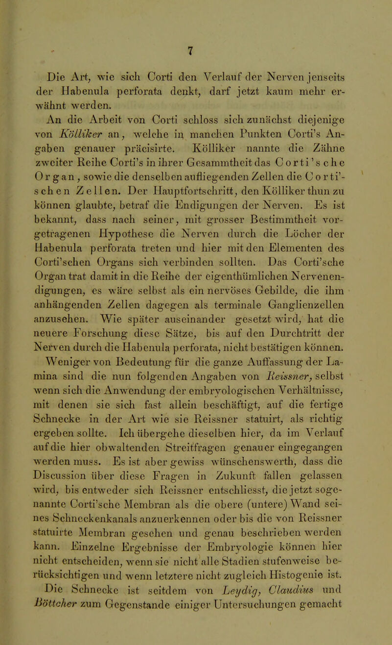 Die Art, wie sich Corti den Verlauf der Nerven jenseits der Habenula perforata denkt, darf jetzt kaum mehr er- wähnt werden. An die Arbeit von Corti schloss sich zunächst diejenige von Kölliker an, welche in manchen Punkten Corti's An- gaben genauer präcisirte. Kölliker nannte die Zähne zweiter Reihe Corti's in ihrer Gesammtheit das Corti's che Organ, sowie die denselben aufliegenden Zellen die C or ti'- schen Zellen. Der Hauptfortschritt, den Köllikerthunzu können glaubte, betraf die Endigungen der Nerven. Es ist bekannt, dass nach seiner, mit grosser Bestimmtheit vor- getragenen Hypothese die Nerven durch die Löcher der Habenula perforata treten und hier mit den Elementen des Corti'schen Organs sich verbinden sollten. Das Corti'sche Organ trat damit in die Reihe der eigenthümlichen Nervenen- digungen, es wäre selbst als ein nervöses Gebilde, die ihm anhängenden Zellen dagegen als terminale Ganglienzellen anzusehen. Wie später auseinander gesetzt wird, hat die neuere Forschung diese Sätze, bis auf den Durchtritt der Nerven durch die Habenula perforata, nicht bestätigen können. Weniger von Bedeutung für die ganze Auffassung der La- mina sind die nun folgenden Angaben von jKeüswer, selbst wenn sich die Anwendung der embryologischen Verhältnisse, mit denen sie sich fast allein beschäftigt, auf die fertige Schnecke in der Art wie sie Reissner statuirt, als richtig ergeben sollte. Ich übergehe dieselben hier, da im Verlauf auf die hier obwaltenden Streitfragen genauer eingegangen werden muss. Es ist aber gewiss wünschenswerth, dass die Discussion über diese Fragen in Zukunft fallen gelassen wird, bis entweder sich Reissner entschliesst, die jetzt soge- nannte Corti'sche Membran als die obere (untere) Wand sei- nes Schncckenkanals anzuerkennen oder bis die von Reissner statuirte Membran gesehen und genau beschrieben werden kann. Einzelne Ergebnisse der Embryologie können hier nicht entscheiden, wenn sie nicht alle Stadien stufenweise be- rücksichtigen und wenn letztere nicht zugleich Histogcnie ist. Die Schnecke ist seitdem von Leydig, Claudius und Böttcher zum Gegenstande einiger Untersuchungen gemacht