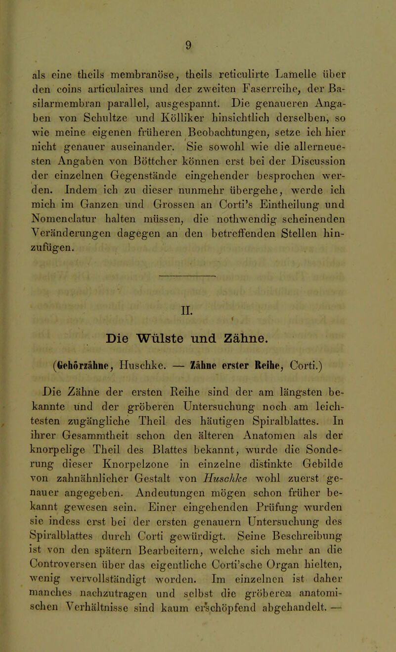 als eine tlieils membranöse, theils reticulirte Lamelle über den coins articulaires und der zweiten Faserreihe, der ßa- silarmembran parallel, ausgespannt. Die genaueren Anga- ben von Scliultze und Kölliker hinsichtlich derselben, so wie meine eigenen früheren Beobachtungen, setze ich hier nicht genauer auseinander. Sie sowohl wie die allerneue- sten Angaben von Böttcher können erst bei der Discussion der einzelnen Gegenstände eingehender besprochen wer- den. Indem ich zu dieser nunmehr übergehe, werde ich mich im Ganzen und Grossen an Corti's Eintheilung und Nomenclatur halten müssen, die nothwendig scheinenden Veränderungen dagegen an den betreffenden Stellen hin- zufügen. IL c Die Wülste und Zähne. (Gehörzähne, Huschke. — Zähne erster Reihe, Corti.) Die Zähne der ersten Reihe sind der am längsten be- kannte und der gröberen Untersuchung noch am leich- testen zugängliche Theil des häutigen Spiralblattes. In ihrer Gesammtheit schon den älteren Anatomen als der knorpelige Theil des Blattes bekannt, wurde die Sonde- rung dieser Knorpelzone in einzelne distinkte Gebilde von zahnähnlicher Gestalt von Huschke wohl zuerst ge- nauer angegeben. Andeutungen mögen schon früher be- kannt gewesen sein. Einer eingehenden Prüfung wurden sie indess erst bei der ersten genauem Untersuchung des Spiralblattes durch Corti gewürdigt. Seine Beschreibung ist von den spätem Bearbeitern, welche sich mehr an die Controversen über das eigentliche Corti'sche Organ hielten, wenig vervollständigt worden. Im einzelnen ist daher manches nachzutragen und selbst die gröberea anatomi- schen Verhältnisse sind kaum erschöpfend abgehandelt. —