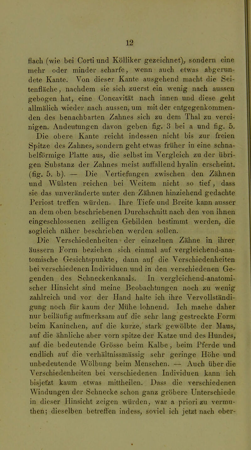 flach (wie bei Corti und KölHker gezeichnet), sondern eine melir oder minder scharfe, wenn auch etwas abgerun- dete Kante, Von dieser Kante ausgehend macht die Sei- tenfläche, nachdem sie sich zuerst ein wenig nach aussen gebogen hat, eine Concavität nach innen und diese geht allmälich wieder nach aussen, um mit der entgegenkommen- den des benachbarten Zahnes sich zu dem Thal zu verei- nigen. Andeutungen davon geben fig. 3 bei a und flg. 5, Die obere Kante reicht indessen nicht bis zur freien Spitze des Zahnes, sondern geht etwas früher in eine schna- belförmige Platte aus, die selbst im Vergleich zu der übri- gen Substanz der Zahnes meist auffallend hyalin erscheint, (fig. 5. b). — Die Vertiefungen zwischen den Zähnen und Wülsten reichen bei Weitem nicht so tief, dass sie das unveränderte unter den Zähnen hinziehend gedachte Periost treffen würden. Ihre Tiefe und Breite kann ausser an dem oben beschriebenen Durchschnitt nach den von ihnen eingeschlossenen zelligen Gebilden bestimmt w-erden, die sogleich näher beschrieben werden sollen. Die Verschiedenheiten der einzelnen Zähne in ihrer äussern Form beziehen sich einmal auf vergleichend-ana- tomische Gesichtspunkte, dann auf die Verschiedenheiten bei verschiedenen Individuen und in den verschiedenen Ge- genden des Schneckenkanals. In vergleichend-anatomi- scher Hinsicht sind meine Beobachtungen noch zu wenig zahlreich und vor der Hand halte ich ihre Vervollständi- gung noch für kaum der Mühe lohnend. Ich mache daher nur beiläufig aufmerksam auf die sehr lang gestreckte Form beim Kaninchen, auf die kurze, stark ge^Yölbte der Maus, auf die ähnliche aber vorn spitze der Katze und des Hundes, auf die bedeutende Grösse beim Kalbe, beim Pferde und endlich auf die verhältnissmässig sehr geringe Höhe und unbedeutende Wölbung beim Menschen. — Auch über die Verschiedenheiten bei verschiedenen Individuen kann ich bisjefzt kaum etwas mittheilen. Dass die verschiedenen Windungen der Schnecke schon ganz gröbere Unterschiede in dieser Hinsicht zeigen würden, w%ar a priori zu vermu- then; dieselben betreffen indess, soviel ich jetzt nach ober-