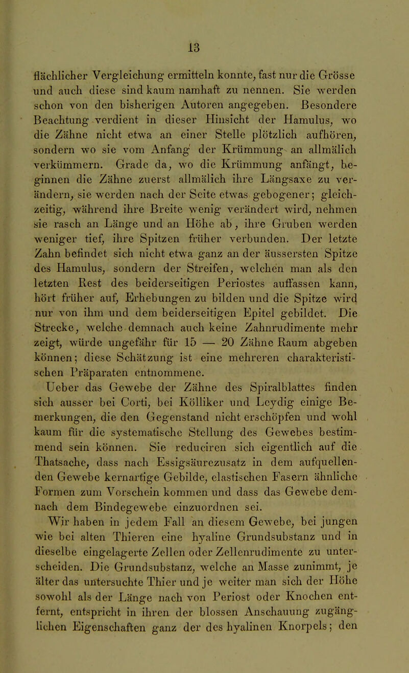 flächlicher Vergleichung ermitteln konnte^ fast nur die Grösse und auch diese sind kaum namhaft zu nennen. Sie werden schon von den bisherigen Autoren angegeben. Besondere Beachtung verdient in dieser Hinsicht der Hamulus, wo die Zähne nicht etwa an einer Stelle plötzlich aufhören, sondern wo sie vom Anfang der Krümmung- an allmälich verkümmern. Grade da, wo die Krümmung anfängt, be- ginnen die Zähne zuerst allmälich ihre Längsaxe zu ver- ändern, sie werden nach der Seite etwas gebogener; gleich- zeitig, während ihre Breite wenig verändert wird, nehmen sie rasch an Länge und an Höhe ab, ihre Gruben werden weniger tief, ihre Spitzen früher verbunden. Der letzte Zahn befindet sich nicht etwa ganz an der äussersten Spitze des Hamulus, sondern der Streifen, welchen man als den letzten Rest des beiderseitigen Periostes auffassen kann, hört früher auf, Erhebungen zu bilden und die Spitze wird nur von ihm und dem beiderseitigen Epitel gebildet. Die Strecke, welche demnach auch keine Zahnrudimente mehr zeigt, würde ungefähr für 15 — 20 Zähne Raum abgeben können; diese Schätzung ist eine mehreren charakteristi- schen Präparaten entnommene. Üeber das Gewebe der Zähne des Spiralblattes finden sich ausser bei Corti, bei Kölliker und Lcydig einige Be- merkungen, die den Gegenstand nicht erschöpfen und wohl kaum für die systematische Stellung des Gewebes bestim- mend sein können. Sie reduciren sich eigentlich auf die Thatsache, dass nach Essigsäurezusatz in dem aufquellen- den Gewebe kernartige Gebilde, elastischen Fasern ähnliche Formen zum Vorschein kommen und dass das Gewebe dem- nach dem Bindegewebe einzuordnen sei. Wir haben in jedem Fall an diesem Gewebe, bei jungen wie bei alten Thieren eine hyaline Grundsubstanz und in dieselbe eingelagerte Zellen oder Zellenrudimente zu unter- scheiden. Die Grundsubstanz, welche an Masse zunimmt, je älter das untersuchte Thier und je weiter man sich der Höhe sowohl als der Länge nach von Periost oder Knochen ent- fernt, entspricht in ihren der blossen Anschauung zugäng- lichen Eigenschaften ganz der des hyalinen Knorpels; den