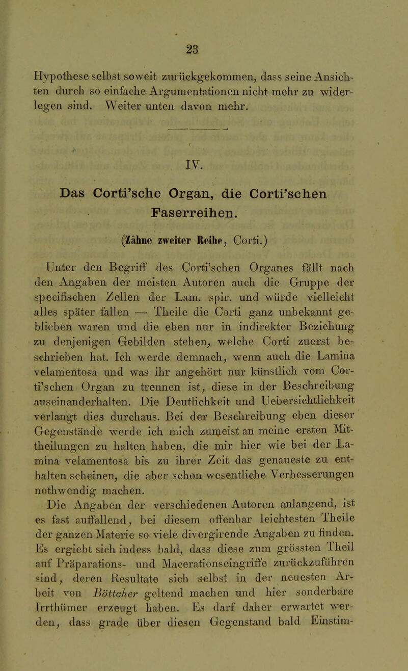 Hypothese selbst soweit zurückgekommen^ dass seine Ansich- ten durch so einfache Argumentationen nicht mehr zu wider- legen sind. Weiter unten davon mehr. IV. Das Corti'sche Organ, die Cortfsehen Paserreihen. (Zähne zweiter Reihe, Corti.) Unter den Begriff des Corti'schen Organes fällt nach den Angaben der meisten Autoren auch die Gruppe der specilischen Zellen der Lam. spir. und würde vielleicht alles später fallen — Theile die Corti ganz unbekannt ge- blieben waren und die eben nur in indirekter Beziehung zu denjenigen Gebilden stehen^ welche Corti zuerst be- schrieben hat. Ich werde demnach, wenn auch die Lamina velamentosa und was ihr angehört nur künstlich vom Cor- ti'schen Organ zu trennen ist, diese in der Beschreibung auseinanderhalten. Die Deutlichkeit und Uebersichtlichkeit verlangt dies durchaus. Bei der Beschreibung eben dieser Gegenstände werde ich mich zunjeist an meine ersten Mit- theilungen zu halten haben, die mir hier wie bei der La- mina velamentosa bis zu ihrer Zeit das genaueste zu ent- halten scheinen, die aber schon wesentliche Verbesserungen nothw endig machen. Die Angaben der verschiedenen Autoren anlangend, ist es fast auffallend, bei diesem offenbar leichtesten Theile der ganzen Materie so viele divergirende Angaben zu finden. Es ergiebt sich indess bald, dass diese zum grössten Theil auf Präparations- und Macerationseingriff'c zurückzuführen sind, deren Resultate sich selbst in der neuesten Ar- beit von Böttcher geltend machen und hier sonderbare Irrthümer erzeugt haben. Es darf daher erwartet wer- den, dass grade über diesen Gegenstand bald Einstim-