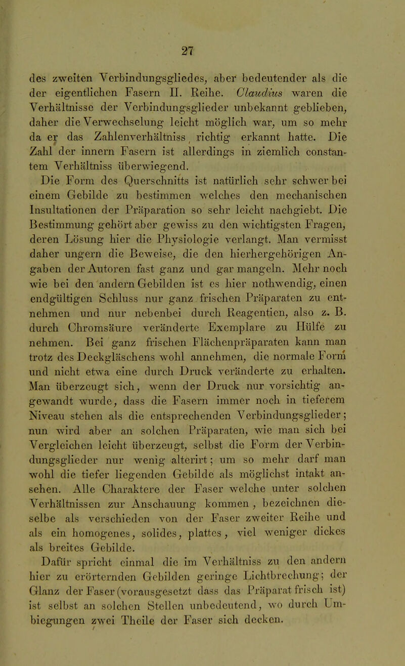 des zweiten Yerbincliingsgliedes; aber bedeutender als die der eigentlichen Fasern II. Reibe. Claudms waren die Verbältnisse der Verbindungsglieder unbekannt geblieben^ daher die Verwechselung leicht möglich war, um so mehr da er das Zahlenverhältniss, richtig erkannt hatte. Die Zahl der innern Fasern ist allerdings in ziemlich constan- tem Verhältniss überwiegend. Die Form des Querschnitts ist natürlich sehr schwer bei einem Gebilde zu bestimmen welches den mechanischen Insultationen der Präparation so sehr leicht nachgiebt. Die Bestimmung gehört aber gewiss zu den wichtigsten Fragen, deren Lösung hier die Physiologie verlangt. Man vermisst daher ungern die Beweise, die den hierhergehörigen An- gaben der Autoren fast ganz und gar mangeln. Mehr noch wie bei den andern Gebilden ist es hier nothwendig, einen endgültigen Schluss nur ganz frischen Präparaten zu ent- nehmen und nur nebenbei durch Reagentien, also z. B. durch Chromsäure veränderte Exemplare zu Hülfe zu nehmen. Bei ganz frischen Flächenpräparaten kann man trotz des Deckgläschens wohl annehmen, die normale Forrn und nicht etwa eine durch Druck veränderte zu erhalten. Man überzeugt sich, wenn der Druck nur vorsichtig an- gewandt wurde, dass die Fasern immer noch in tieferem Niveau stehen als die entsprechenden Verbindungsglieder; nun wird aber an solchen Präparaten, wie man sich bei Vergleichen leicht überzeugt, selbst die Form der Verbin- dungsglieder nur wenig alterirt; um so mehr darf man wohl die tiefer liegenden Gebilde als möglichst intakt an- sehen. Alle Charaktere der Faser welche unter solchen Verhältnissen zur Anschauung kommen , bezeichnen die- selbe als verschieden von der Faser zweiter Reihe und als ein homogenes, solides, plattes, viel weniger dickes als breites Gebilde. Dafür spricht einmal die im Verhältniss zu den andern hier zu erörternden Gebilden geringe Lichtbrechung; der Glanz der Faser (vorausgesetzt dass das Präparat frisch ist) ist selbst an solchen Stellen unbedeutend, wo durch Um- biegungen zwei Theile der Faser sich decken.