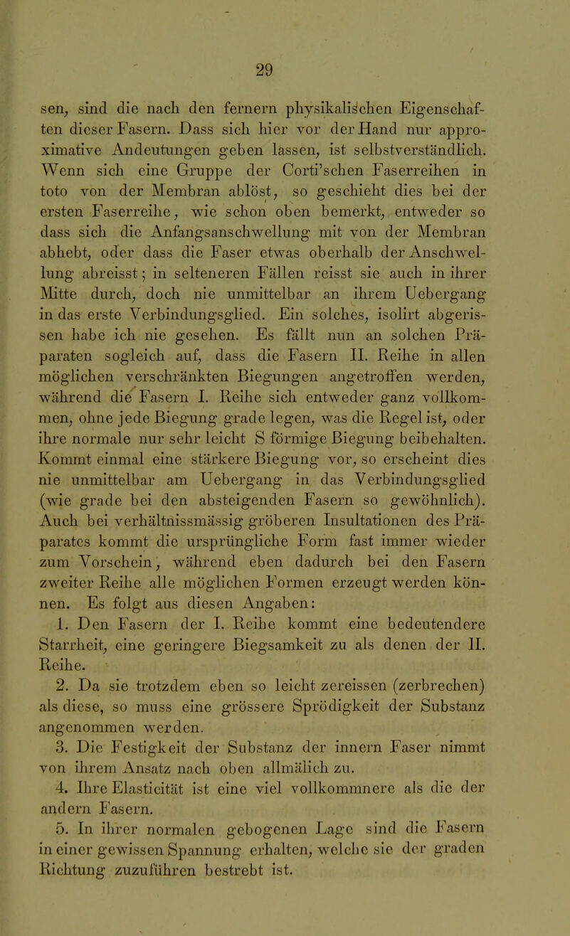 seil; sind die nach den fernem physikalischen Eigenschaf- ten dieser Fasern. Dass sich hier vor der Hand nur appro- ximative Andeutungen geben lassen, ist selbstverständlich. Wenn sich eine Gruppe der Corti'schen Faserreihen in toto von der Membran ablöst, so geschieht dies bei der ersten Faserreihe, wie schon oben bemerkt, entweder so dass sich die Anfangsanschwellung mit von der Membran abhebt, oder dass die Faser etwas oberhalb der Anschwel- lung abreisst; in selteneren Fällen reisst sie auch in ihrer Mitte durch, doch nie unmittelbar an ihrem Uebergang in das erste Verbindungsglied, Ein solches, isolirt abgeris- sen habe ich nie gesehen. Es fällt nun an solchen Prä- paraten sogleich auf, dass die Fasern II. Reihe in allen möglichen verschränkten Biegungen angetroffen werden, während die Fasern I. Reihe sich entweder ganz vollkom- men, ohne jede Biegung grade legen, was die Regel ist, oder ihre normale nur sehr leicht S förmige Biegung beibehalten. Kommt einmal eine stärkere Biegung vor, so erscheint dies nie unmittelbar am Uebergang in das Verbindungsglied (wie grade bei den absteigenden Fasern so gewöhnlich). Auch bei verhältnissmässig gröberen Insultationen des Prä- parates kommt die ursprüngliche Form fast immer wieder zum Vorschein, während eben dadurch bei den Fasern zweiter Reihe alle möglichen Formen erzeugt werden kön- nen. Es folgt aus diesen Angaben: 1. Den Fasern der I. Reihe kommt eine bedeutendere Starrheit, eine geringere Biegsamkeit zu als denen der II. Reihe. 2. Da sie trotzdem eben so leicht zereissen (zerbrechen) als diese, so muss eine grössere Sprödigkeit der Substanz angenommen werden. 3. Die Festigkeit der Substanz der innern Faser nimmt von ilirem Ansatz nach oben allmälich zu. 4. Ihre Elasticität ist eine viel vollkommnere als die der andern I'asern. 5. In ihrer normalen gebogenen Lage sind die Fasern in einer gewissen Spannung erhalten, welche sie der graden Richtung zuzuführen bestrebt ist.