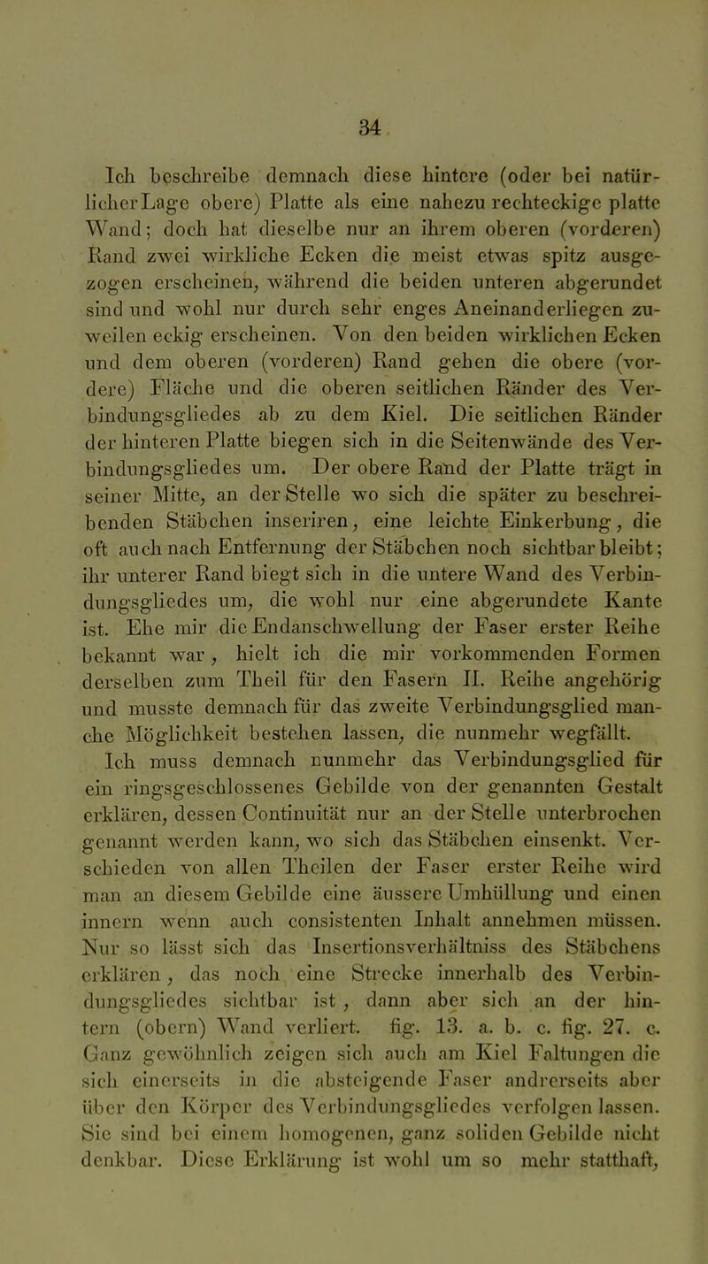 Ich beschreibe demnach diese hintere (oder bei natür- licher Lage obere) Platte als eine nahezu rechteckige platte Wand; doch hat dieselbe nur an ihrem oberen (vorderen) Rand zwei wirkliche Ecken die meist etwas spitz ausge- zogen erscheinen, während die beiden unteren abgerundet sind und wohl nur durch sehr enges Aneinand erliegen zu- weilen eckig erscheinen. Von den beiden wirklichen Ecken und dem oberen (vorderen) Rand gehen die obere (vor- dere) Fläche und die oberen seitlichen Ränder des Ver- bindungsgliedes ab zu dem Kiel. Die seitlichen Ränder der hinteren Platte biegen sich in die Seitenwände des Ver- bindungsgliedes um. Der obere Raud der Platte trägt in seiner Mitte, an der Stelle wo sich die später zu beschrei- benden Stäbchen inseriren, eine leichte Einkerbung, die oft auch nach Entfernung der Stäbchen noch sichtbar bleibt; ihr unterer Rand biegt sich in die untere Wand des Verbin- dungsgliedes um, die wohl nur eine abgerundete Kante ist. Ehe mir die Endanschwellung der Faser erster Reihe bekannt war, hielt ich die mir vorkommenden Formen derselben zum Theil für den Fasern II. Reihe angehörig und musste demnach für das zweite Verbindungsglied man- che Möglichkeit bestehen lassen, die nunmehr wegfällt. Ich muss demnach nunmehr das Verbindungsglied für ein ringsgeschlossenes Gebilde von der genannten Gestalt erklären, dessen Continuität nur an der Stelle unterbrochen genannt werden kann, wo sich das Stäbchen einsenkt. Ver- schieden von allen Thcilen der Faser erster Reihe wird man an diesem Gebilde eine äussere Umhüllung und einen innern wenn auch consistenten Inhalt annehmen müssen. Nur so lässt sich das Insertionsverhältniss des Stäbchens erklären, das noch eine Strecke innerhalb des Verbin- dungsgliedes sichtbar ist , dann aber sich an der hin- tern (obern) Wand verliert, fig. 13. a. b. c. fig. 27. c. Ganz gewöhnlich zeigen sich auch am Kiel Faltungen die sich einerseits in die absteigende Faser andrerseits aber über den Körper des Verbindungsgliedes verfolgen lassen. Sie sind bei einem homogenen, ganz soliden Gebilde nicht denkbar. Diese Erklärung ist wohl um so mehr statthaft,