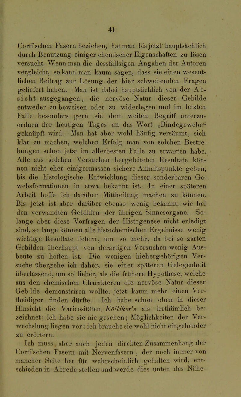 Corti'schen Fasern beziehen, hat man bis jetzt'hauptsächlich durch Benutzung einiger chemischer Eigenschaften zu lösen versucht. Wenn man die dessfallsigen Angaben der Autoren vergleicht, so kann man kaum sagen, dass sie einen wesent- lichen Beitrag zur Lösung der hier schwebenden Fragen geliefert haben. Man ist dabei hauptsächlich von der Ab- sicht ausgegangen^ die nervöse Natur dieser Gebilde entweder zu beweisen oder zu widerlegen und im letzten Falle besonders gern sie dem weiten Begriff unterzu- ordnen der heutigen Tages an das Wort „Bindegewebe geknüpft wird. Man hat aber wohl häufig versäumt, sich klar zu machen, welchen Erfolg man von solchen Bestre- bungen schon jetzt im allerbesten Falle zu erwarten habe. Alle aus solchen Versuchen hergeleiteten Resultate kön- nen nicht eher einigermassen sichere Anhaltspunkte geben, bis die histologische Entwicklung dieser sonderbaren Ge- websformationen in etwa bekannt ist. In einer späteren Arbeit hoffe ich darüber Mittheilung machen zu können. Bis jetzt ist aber darüber ebenso wenig bekannt, wie bei den verwandten Gebilden der übrigen Sinnesorgane. So- lange aber diese Vorfragen der Histogenese nicht erledigt sind, so lange können alle histochemischen Ergebnisse wenig wichtige Resultate liefern, um so mehr, da bei so zarten Gebilden überhaupt von derartigen Versuchen wenig Aus- beute zu hoffen ist. Die wenigen hiehergehörigen Ver- suche übergehe ich daher, sie einer späteren Gelegenheit überlassend, um so lieber, als die frühere Hypothese, welche aus den chemischen Charakteren die nervöse Natur dieser Geb Ide demonstriren wollte, jetzt kaum mehr einen Ver- theidiger finden dürfte. Ich habe schon oben in dieser Hinsicht die Varicositäten Kölliker^s als irrthümlich be- zeichnet; ich habe sie nie gesehen; Möglichkeiten der Ver- wechslung liegen vor; ich brauche sie wohl nicht eingehender zu erörtern. Ich muss aber auch jeden direkten Zusammenhang der Corti'schen Fasern mit Nervenfasern , der noch immer von mancher Seite her für wahrscheinlich gehalten wird, ent- schieden in Abrede stellen und werde dies unten des Nähe-