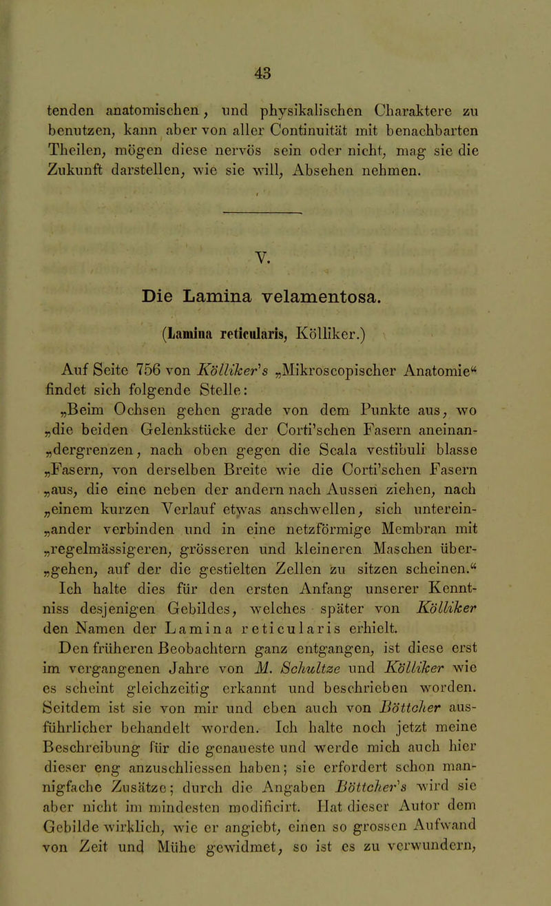 tenden anatomischen, und physikalischen Charaktere zu benutzen, kann aber von aller Continultät mit benachbarten Theilen, mögen diese nervös sein oder nicht, mag sie die Zukunft darstellen, wie sie vrill, Absehen nehmen. I V. Die Lamina velamentosa. (Lamina reticularis, Kölliker.) Auf Seite 756 von Kölliker's „Mikroscopischer Anatomie findet sich folgende Stelle: „Beim Ochsen gehen grade von dem Punkte aus, wo „die beiden Gelenkstücke der Corti'schen Fasern aneinan- „dergrenzen, nach oben gegen die Scala vestibuli blasse „Fasern, von derselben Breite wie die Corti'schen Fasern „aus, die eine neben der andern nach Aussen ziehen, nach „einem kurzen Verlauf etwas anschwellen, sich unterein- „ander verbinden und in eine netzförmige Membran mit „regelmässigeren, grösseren und kleineren Maschen über- „gehen, auf der die gestielten Zellen zu sitzen scheinen. Ich halte dies für den ersten Anfang unserer Kennt- niss desjenigen Gebildes, welches später von Kölliker den Namen der Lamina reticularis erhielt. Den früheren Beobachtern ganz entgangen, ist diese erst im vergangenen Jahre von M. Schultze und Kölliker wie es scheint gleichzeitig erkannt und beschrieben worden. Seitdem ist sie von mir und eben auch von Böttcher aus- führlicher behandelt worden. Ich halte noch jetzt meine Beschreibung für die genaueste und werde mich auch hier dieser eng anzuschliessen haben; sie erfordert schon man- nigfache Zusätze; durch die Angaben Böttcher^s wird sie aber nicht im mindesten modificirt. Hat dieser Autor dem Gebilde wirklich, wie er angicbt, einen so grossen Aufwand von Zeit und Mühe gewidmet, so ist es zu verwundern.