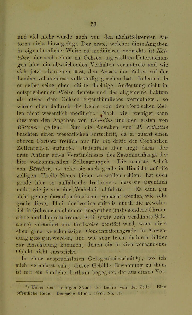 und viel mehr wurde auch von den nächstfolgenden Au- toren nicht hinzugefügt. Der erste, welcher diese Angaben in eigenthümlicher Weise zu modificiren versuchte ist Köl- liker, der nach seinen am Ochsen angestellten Untersuchun- gen hier ein abweichendes Verhalten vermiithete und wie sich jetzt übersehen lässt, den Ansatz der Zellen auf der Lamina velamentosa vollständig gesehen hat. Indessen da er selbst seine oben citirte flüchtige Andeutung nicht in entsprechender Weise deutete und das allgemeine Faktum als etwas dem Ochsen eigenthümliches vermuthete , so wurde eben dadurch die Lehre von den Corti'schen Zel- len nicht wesentlich modificirt. ^och viel weniger kann dies von den Angaben von Claudius und den ersten von Böttcher gelten. Nur die Angaben von M. Sc/mltze brachten einen wesentlichen Fortschritt, da er zuerst einen oberen Fortsatz freilich nur für die dritte der Corti'schen Zellenreihen statuirte. Jedenfalls aber liegt darin der erste Anfang eines Verständnisses des Zusammenhangs der hier vorkommenden ZcUengruppen. Die neueste Arbeit von Böttcher, so sehr sie auch grade in Hinsicht auf die zelligen Theile Neues bieten zu wollen schien, hat doch grade hier so aufFallendc Irrthümer, dass sie eigentlich mehr wie je von der Wahrheit abführte. — Es kann gar nicht genug darauf aufmerksam gemacht werden, wie sehr grade dieser Theil der Lamina spiralis durch die gewöhn- lich in Gebrauch stehenden Reagentien (insbesondere Chrom- säure und doppeltchroms. Kali sowie auch verdünnte Salz- säure) verändert und theilweise zerstört wird, wenn nicht eben ganz zweckmässige Conoentrationsgrade in Anwen- dung gezogen werden, und wie sehr leicht dadurch Bilder zur Anschauung kommen, denen ein in vivo vorhandenes Objekt nicht entspricht. Li einer anspruchsloso.n Gelegenheitsarbeit*) , wo ich mich veranlasst sah , dieser Gebilde Erwähnung zu thun, ist mir ein ähnlicher Irrthum begegnet; der aus diesen Ver- ^) Ueber den Iieutigen Stand der Lohre von der Zello. Eine öffentliche Rede. Deutsche Klinik. 185'). No. 18.