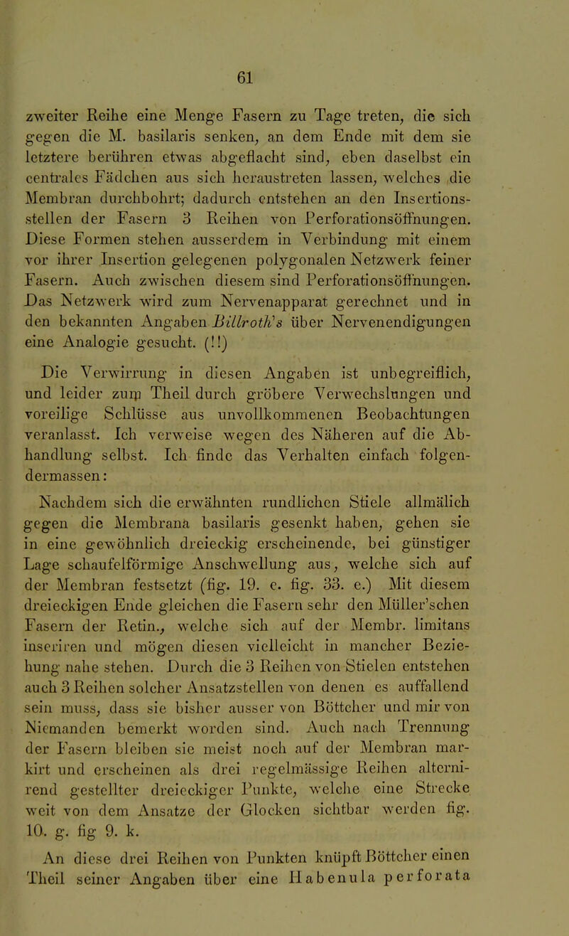 zweiter Reihe eine Menge Fasern zu Tage treten, die sich gegen die M. basilaris senken, an dem Ende mit dem sie letztere berühren etwas abgeflacht sind, eben daselbst ein centrales Fädchen aus sich heraustreten lassen, welches die Membran durchbohrt; dadurch entstehen an den Insertions- stellen der Fasern 3 Reihen von Perforationsöffnungen. Diese Formen stehen ausserdem in Verbindung mit einem vor ihrer Insertion gelegenen polygonalen Netzwerk feiner Fasern. Auch zwischen diesem sind Perforationsöffnungen. Das Netzwerk wird zum Nervenapparat gerechnet und in den bekannten Angaben Billroth's über Nervenendigungen eine Analogie gesucht. (!!) Die Verwirrung in diesen Angaben ist unbegreiflich, und leider zurp Theil durch gröbere Verwechslungen und voreilige Schlüsse aus unvollkommenen Beobachtungen veranlasst. Ich verweise wegen des Näheren auf die Ab- handlung selbst. Ich finde das Verhalten einfach folgen- dermassen: Nachdem sich die erwähnten rundlichen Stiele allmälich gegen die Membrana basilaris gesenkt haben, gehen sie in eine gewöhnlich dreieckig erscheinende, bei günstiger Lage schaufclförmige Anschwellung aus, welche sich auf der Membran festsetzt (fig. 19. e. fig. 33. e.) Mit diesem dreieckigen Ende gleichen die Fasern sehr den Müller'schen Fasern der Retin.^ welche sich auf der Membr. limitans inseriren und mögen diesen vielleicht in mancher Bezie- hung nahe stehen. Durch die 3 Reihen von Stielen entstehen auch 3 Reihen solcher Ansatzstellen von denen es auffallend sein muss, dass sie bisher ausser von Böttcher und mir von Niemanden bemerkt worden sind. Auch nach Trennung der Fasern bleiben sie meist noch auf der Membran mar- kirt und erscheinen als drei regelmässige Reihen alterni- rend gestellter dreieckiger Punkte, welche eine Strecke weit von dem Ansätze der Glocken sichtbar werden fig. 10.. g. fig 9. k. An diese drei Reihen von Punkten knüpft Böttcher einen Theil seiner Angaben über eine Habenula perforata