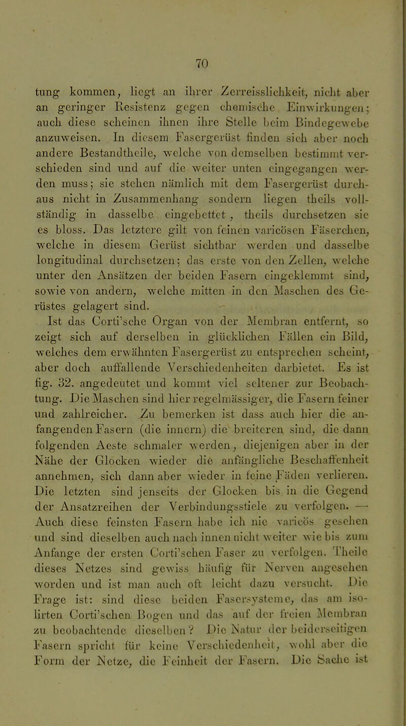 tung kommen, liegt an ihrer Zerreisslichkeit, nidit aber an geringer Resistenz gegen choniische Einwirkungen; aucli diese scheinen ihnen ihre Stelle beim BindegeAvebe anzuweisen. In diesem Fasergerüst finden sich aber noch andere BestandtheilC; welche von demselben bestimmt ver- schieden sind und auf die weiter unten eingegangen wer- den muss; sie stehen nämlich mit dem Fasergerüst durch- aus nicht in Zusammenhang sondern liegen theils voll- ständig in dasselbe eingebettet , theils durchsetzen sie es bloss. Das letztere gilt von feinen varicösen Fäserchen, welche in diesem Gerüst sichtbar werden und dasselbe longitudinal durchsetzen; das erste von den Zellen, welche unter den Ansätzen der beiden Fasern eingeklemmt sind, sowie von andern, welche mitten in den Maschen des Ge- rüstes gelagert sind. Ist das Corti'sche Organ von der Membran entfernt, so zeigt sich auf derselben in glücklichen Fällen ein Bild, welches dem erwähnten Fasergerüst zu entsprechen scheint, aber doch auffallende Verschiedenheiten darbietet. Es ist fig. 32. angedeutet und kommt viel seltener zur Beobach- tung. Die Maschen sind hier regelmässiger, die Fasern feiner und zahlreicher. Zu bemerken ist dass auch hier die an- fangenden Fasern (die Innern) die breiteren sind, die dann folgenden Aeste schmaler werden, diejenigen aber in der Nähe der Glocken wieder die anfängliche Beschaffenheit annehmen, sich dann aber wieder in feine Fäden verlieren. Die letzten sind jenseits der Glocken bis in die Gegend der Ansatzreihen der Verbindungsstiele zu verfolgen. —■ Auch diese feinsten Fasern habe ich nie varicös gesehen und sind dieselben auch nach innen nicht w^eiter wie bis zum Anfange der ersten Corti'schen Faser zu verfolgen. Thcilc dieses Netzes sind gewiss häufig für Nerven angesehen worden und ist man auch oft leicht dazu versucht. Die Frage ist: sind diese beiden Fasersysteme, das am iso- lirten Corti'schen Bogen und das auf der freien ^leinbran zu beobachtende dieselben? Die Natur der beiderseitigen Fasern spricht für keine Verschiedenheit, wohl aber die Form der Netze, die Feinheit der Fasern. Die Sache ist