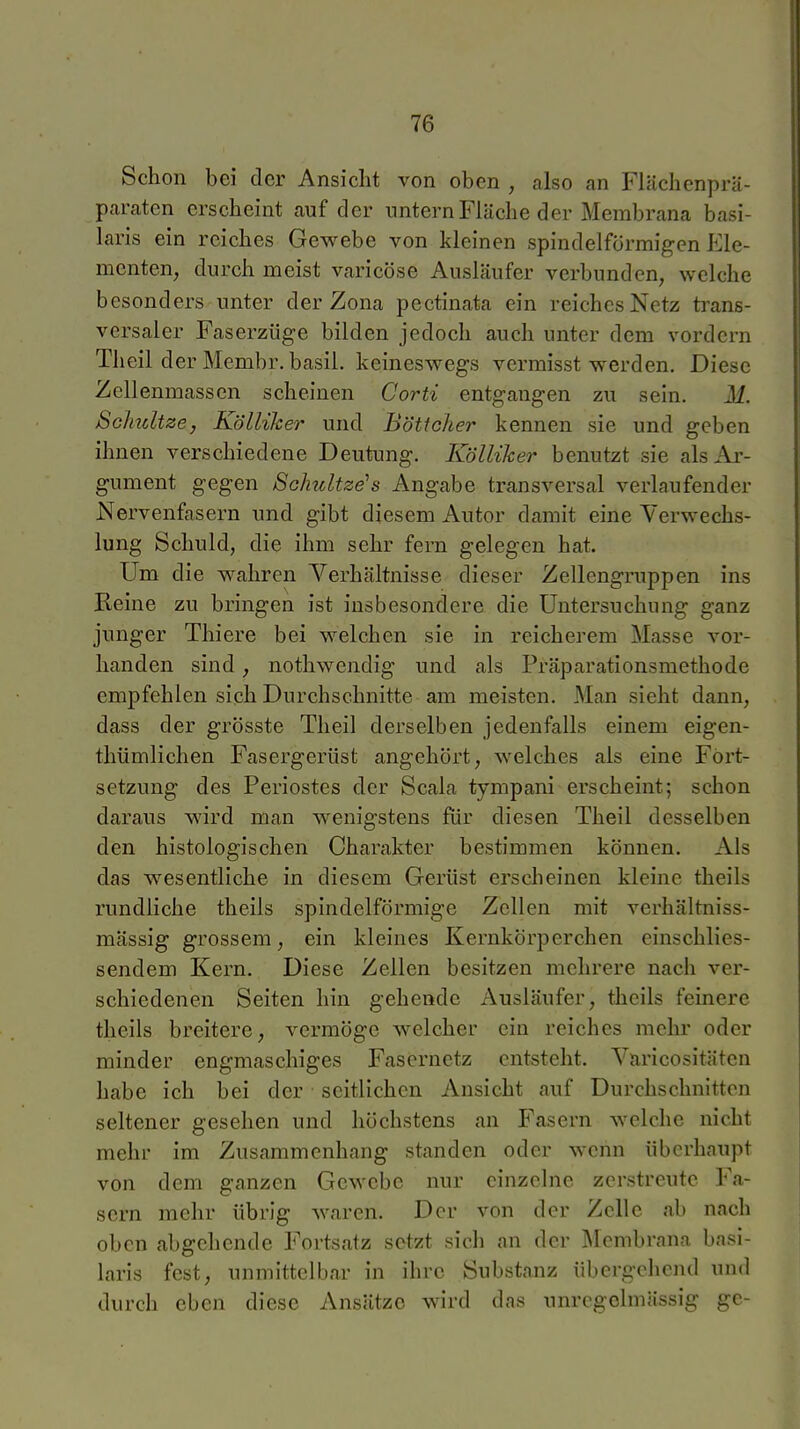 Schon bei der Ansicht von oben , also an Flächenprä- paraten erscheint auf der imternFläche der Membrana basi- laris ein reiches Gewebe von kleinen spindelförmigen Ele- menten, durch meist varicöse Ausläufer verbunden, welche besonders unter der Zona pectinata ein reiches Netz ti'ans- versaler Faserzüge bilden jedoch auch unter dem vordem Theil der Membr. basil. keineswegs vermisst werden. Diese Zcllenmasscn scheinen Corti entgangen zu sein. M. Schätze, Kölliher und Böttcher kennen sie und geben ihnen verschiedene Deutung. Kölliher benutzt sie als Ar- gument gegen Schultzens Angabe transversal verlaufender Nervenfasern und gibt diesem Autor damit eine Verwechs- lung Schuld, die ihm sehr fern gelegen hat. Um die wahren Verhältnisse dieser Zellengruppen ins Reine zu bringen ist insbesondere die Untersuchung ganz junger Thiere bei welchen sie in reicherem Masse vor- handen sind, nothwendig und als Präparationsmethode empfehlen sich Durchschnitte am meisten. Man sieht dann, dass der grösste Theil derselben jedenfalls einem eigen- thümlichen Fasergerüst angehört, welches als eine Fort- setzung des Periostes der Scala tympani erscheint; schon daraus wird man wenigstens für diesen Theil desselben den histologischen Charakter bestimmen können. Als das wesentliche in diesem Gerüst erscheinen kleine theils rundliche theils spindelförmige Zellen mit verhältniss- mässig grossem, ein kleines Kernkörperchen einschlies- sendem Kern. Diese Zellen besitzen mehrere nach ver- schiedenen Seiten hin gehende Ausläufer, theils feinere theils breitere, vermöge welcher ein reiches mehr oder minder engmaschiges Fasernetz entsteht. Varicositäten habe ich bei der seitlichen Ansicht auf Durchschnitten seltener gesehen und höchstens an Fasern welche nicht mehr im Zusammenhang standen oder wenn überhaupt von dem ganzen Gewebe nur einzelne zerstreute Fa- sern mehr übrig waren. Der von der Zelle ab nach oben abgehende Fortsatz setzt sich an der Membrana basi- laris fest, unmittelbar in ihre Substanz übergehend und durch eben diese Ansätze wird das unregclmässig ge-