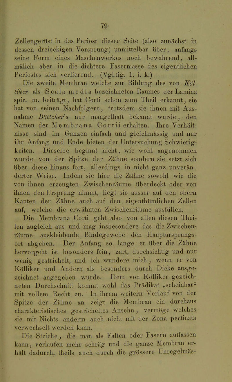 Zellengerüst in das Periost dieser Seite (also zunächst in dessen dreieckigen Vorsprung) unmittelbar über, anfangs seine Form eines Masclienwerkes nocli bewahrend, all- mälich aber in die dichtere Fasermasse des eigentlichen Periostes sich verlierend. (Vgl.fig. 1. i. k.) Die zweite Membran welche zur Bildung des von Köl- liker als Scala media bezeichneten Raumes derLamina spir. m. beiträgt, hat Corti schon zum Theil erkannt, sie hat von seinen Nachfolgern, trotzdem sie ihnen mit Aus- nahme Böttcher^s nur mangelhaft bekannt wurde, den Namen der Membrana Cortii erhalten. Ihre Verhält- nisse sind im Ganzen einfach und gleichmässig und nur ihr Anfang und Ende bieten der Untersuchung Schwierig- keiten. Dieselbe beginnt nicht, wie wohl angenommen wurde von der Spitze der Zähne sondern sie setzt sich über diese hinaus fort, allerdings in nicht ganz unverän- derter Weise. Indem sie hier die Zähne sowohl wie die von ihnen erzeugten Zwischenräume überdeckt oder von ihnen den Ursprung nimmt, liegt sie ausser auf den obern Kanten der Zähne auch auf den eigenthümliehen Zellen auf, welche die erwähnten Zwischenräume ausfüllen. Die Membrana Corti geht also von allen diesen Thei- len zugleich aus und mag insbesondere das die Zwischen- räume auskleidende Bindegewebe den Hauptursprungs- ort abgeben. Der Anfang so lange er über die Zähne hervorgeht ist besonders fein, zart, durchsichtig und nur wenig gestrichelt, und ich wundere mich, wenn er von Kölliker und Andern als besonders durch Dicke ausge- zeichnet angegeben wurde. Dem von Kölliker gezeich- neten Durchschnitt kommt wohl das Prädikat „scheinbar mit vollem Recht zu. In ihrem weitern Verlauf von der Spitze der Zähne an zeigt die Membran ein durchaus charakteristisches gestricheltes Ansehn, vermöge welches sie mit Nichts anderm auch nicht mit der Zona pectinata verwechselt werden kann. Die Striche, die man als Falten oder Fasern auffassen kann, verlaufen mehr schräg und die ganze Membran er- hält dadurch, theils auch durch die grössere Unregclmäs-