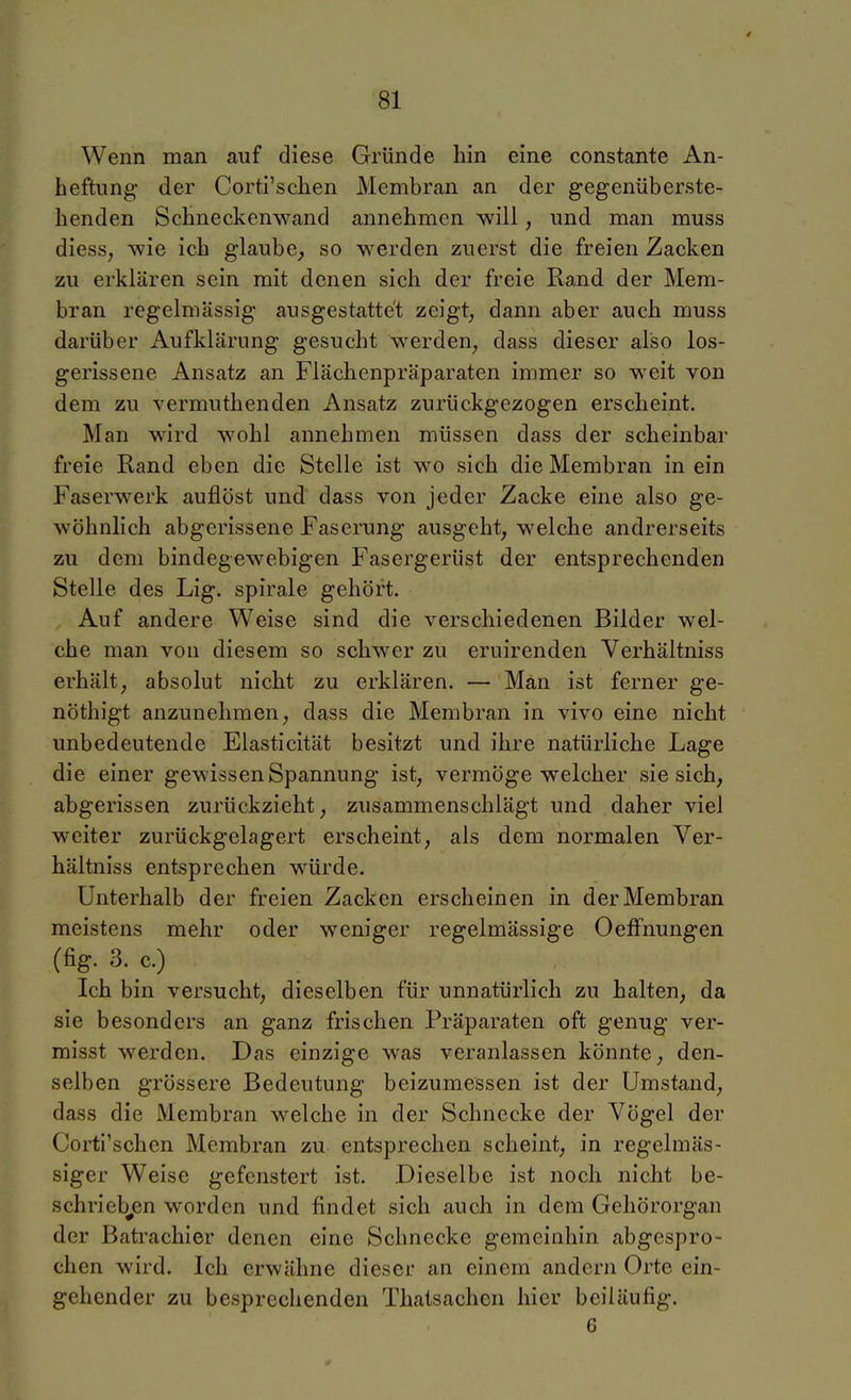Wenn man auf diese Gründe hin eine constante An- heftnng der Corti'sclien Membran an der gegenüberste- henden Schneckenwand annehmen will, und man muss diess, wie ich glaube, so werden zuerst die freien Zacken zu erklären sein mit denen sich der freie Rand der Mem- bran regelmässig ausgestattet zeigt, dann aber auch muss darüber iVufklärung gesucht werden, dass dieser also los- gerissene Ansatz an Flächenpräparaten immer so weit von dem zu vermuthenden Ansatz zurückgezogen erscheint. Man wird wohl annehmen müssen dass der scheinbar freie Rand eben die Stelle ist wo sich die Membran in ein Faserwerk auflöst und dass von jeder Zacke eine also ge- wöhnlich abgerissene Faserung ausgeht, welche andrerseits zu dem bindegewebigen Fasergerüst der entsprechenden Stelle des Lig. spirale gehört. Auf andere Weise sind die verschiedenen Bilder wel- che man von diesem so schwer zu eruirenden Verhältniss erhält, absolut nicht zu erklären. — Man ist ferner ge- nöthigt anzunehmen, dass die Membran in vivo eine nicht unbedeutende Elasticität besitzt und ihre natürliche Lage die einer gewissen Spannung ist, vermöge welcher sie sich, abgerissen zurückzieht, zusammenschlägt und daher viel weiter zurückgelagert erscheint, als dem normalen Ver- hältniss entsprechen würde. Unterhalb der freien Zacken erscheinen in der Membran meistens mehr oder weniger regelmässige OefFnungen (fig. 3. c.) Ich bin versucht, dieselben für unnatürlich zu halten, da sie besonders an ganz frischen Präparaten oft genug ver- misst werden. Das einzige was veranlassen könnte, den- selben grössere Bedeutung beizumessen ist der Umstand, dass die Membran welche in der Schnecke der Vögel der Corti'schen Membran zu entsprechen scheint, in regelmäs- siger Weise gefcnstert ist. Dieselbe ist noch nicht be- schriebjen worden und findet sich auch in dem Gehörorgan der Batrachier denen eine Schnecke gemeinhin abgespro- chen wird. Ich erwähne dieser an einem andern Orte ein- gehender zu besprechenden Thatsachen hier beiläufig. 6
