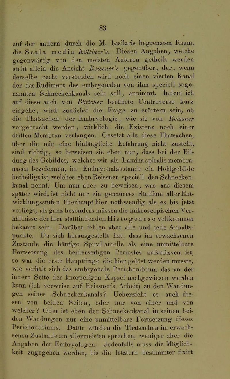 auf der andern durch die M. basilaris begrenzten Raum, dieScala media Kölliker^s. Diesen Angaben, welclie gegenwärtig von den meisten Autoren getbeilt werden steht allein die Ansicht Reissner\ gegenüber, der, wenn derselbe recht verstanden wird noch einen vierten Kanal der das Rudiment des embryonalen von ihm speciell söge nannten Schneckenkanals sein soll, annimmt. Indem ich auf diese auch von Böttcher berührte Controverse kurz eingehe, wird zunächst die Frage zu erörtern sein, ob die Thatsachen der Embryologie, wie sie von Meissner vorgebracht werden, wirklich die Existenz noch einer dritten Membran verlangen. Gesetzt alle diese Thatsachen, über die mir eine hinlängliche Erfahrung nicht zusteht, sind richtig, so beweisen sie eben nur, dass bei der Bil- dung des Gebildes, welches wir als Lamina spiralis membra- nacea bezeichnen, im Embryonalzustande ein Hohlgebilde betheiligt ist, welches eben Reissner speciell den Schnecken- kanal nennt. Um nun aber zu beweisen, was aus diesem später wird, ist nicht nur ein genaueres Studium aller Ent- wicklungsstufen überhaupt hier nothwendig als es bis jetzt vorliegt, als ganz besonders müssen die mikroscopischen Ver- hältnisse der hier stattfindenden His to g en es c vollkommen bekannt sein. Darüber fehlen aber alle und jede Anhalts- punkte. Da sich herausgestellt hat, dass im erwachsenen Zustande die häutige Spirallamelle als eine unmittelbare Fortsetzung des beiderseitigen Periostes aufzufassen ist, so war die erste Hauptfrage die hier gelöst werden musste, wie verhält sich das embryonale Perichondrium das an der innern Seite der knorpeligen Kapsel nachgewiesen werden kann (ich verweise auf Reissner's Arbeit) zu den Wandun- gen seines Schneckenkanals? üeberzieht es auch die- sen von beiden Seiten, oder nur von einer und von welcher? Oder ist eben der Schneckenkanal in seinen bei- den Wandungen nur eine unmittelbare Fortsetzung dieses Perichondriums. Dafür würden die Thatsachen im erwach- senen Zustande am allermeisten sprechen, weniger aber die Angaben der Embryologen. Jedenfalls niuss die Möglich- keit zugegeben werden, bis die letztern bestimmter fixirt