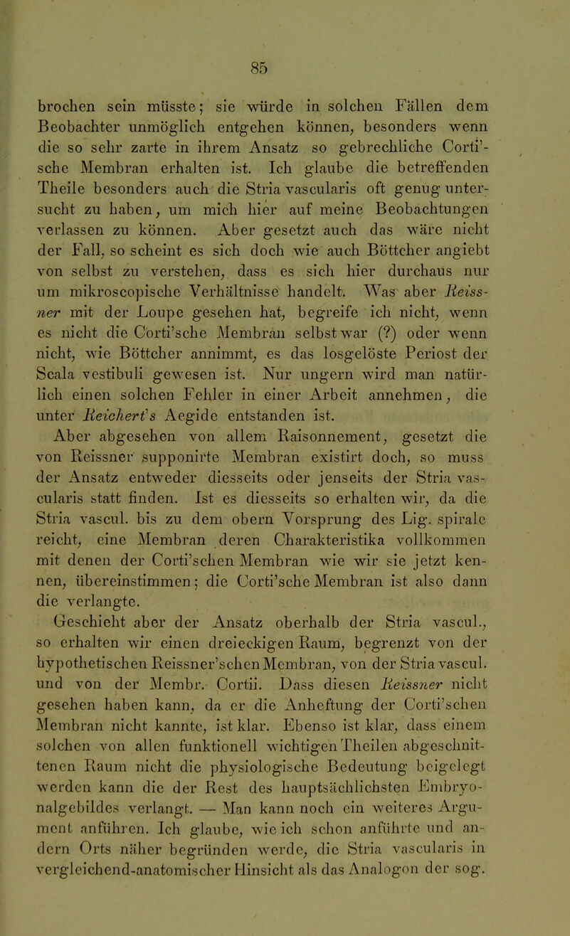 brochen sein müsste; sie würde in solchen Fällen dem Beobachter unmöglich entgehen können, besonders wenn die so sehr zarte in ihrem Ansatz so gebrechliche Corti'- sche Membran erhalten ist. Ich glaube die betreffenden Theile besonders auch die Stria vascularis oft genug unter- sucht zu haben, um mich hier auf meine Beobachtungen verlassen zu können. Aber gesetzt auch das wäre nicht der Fall, so scheint es sich doch wie auch Böttcher angiebt von selbst zu verstehen, dass es sich hier durchaus nur um mikroscopische Verhältnisse handelt. Was aber lieiss- ner mit der Loupe gesehen hat, begreife ich nicht, wenn es nicht die Cbrti'sche Membran selbst war (?) oder wenn nicht, wie Böttcher annimmt, es das losgelöste Periost der Scala vestibuli gewesen ist. Nur ungern wird man natür- lich einen solchen Fehler in einer Arbeit annehmen, die unter Beichert's Aegide entstanden ist. Aber abgesehen von allem Raisonnement, gesetzt die von Reissner supponirte Membran existirt doch, so muss der x\nsatz entweder diesseits oder jenseits der Stria vas- cularis statt finden. Ist es diesseits so erhalten wir, da die Stria vascul. bis zu dem obern Vorsprung des Lig. spiralc reicht, eine Membran deren Charakteristika vollkommen mit denen der Corti'schen Membran wie wir sie jetzt ken- nen, übereinstimmen; die Corti'sche Membran ist also dann die verlangte. Geschieht aber der Ansatz oberhalb der Stria vascul., so erhalten wir einen dreieckigen Raum, begrenzt von der hypothetischen Reissner'schen Membran, von der Stria vascul. und von der Membr. Cortii. Dass diesen Reissner nicht gesehen haben kann, da er die Anheftung der Corti'schen Membran nicht kannte, ist klar. Ebenso ist klar, dass einem solchen von allen funktionell wichtigen Theilen abgeschnit- tenen Raum nicht die physiologische Bedeutung beigelegt werden kann die der Rest des hauptsächlichsten Embryo- nalgebildes verlangt. — Man kann noch ein weiteres Argu- ment anführen. Ich glaube, wie ich schon anführte und an- dern Orts näher begründen werde, die Stria vascularis in vergleichend-anatomischer Hinsicht als das Analogon der sog.