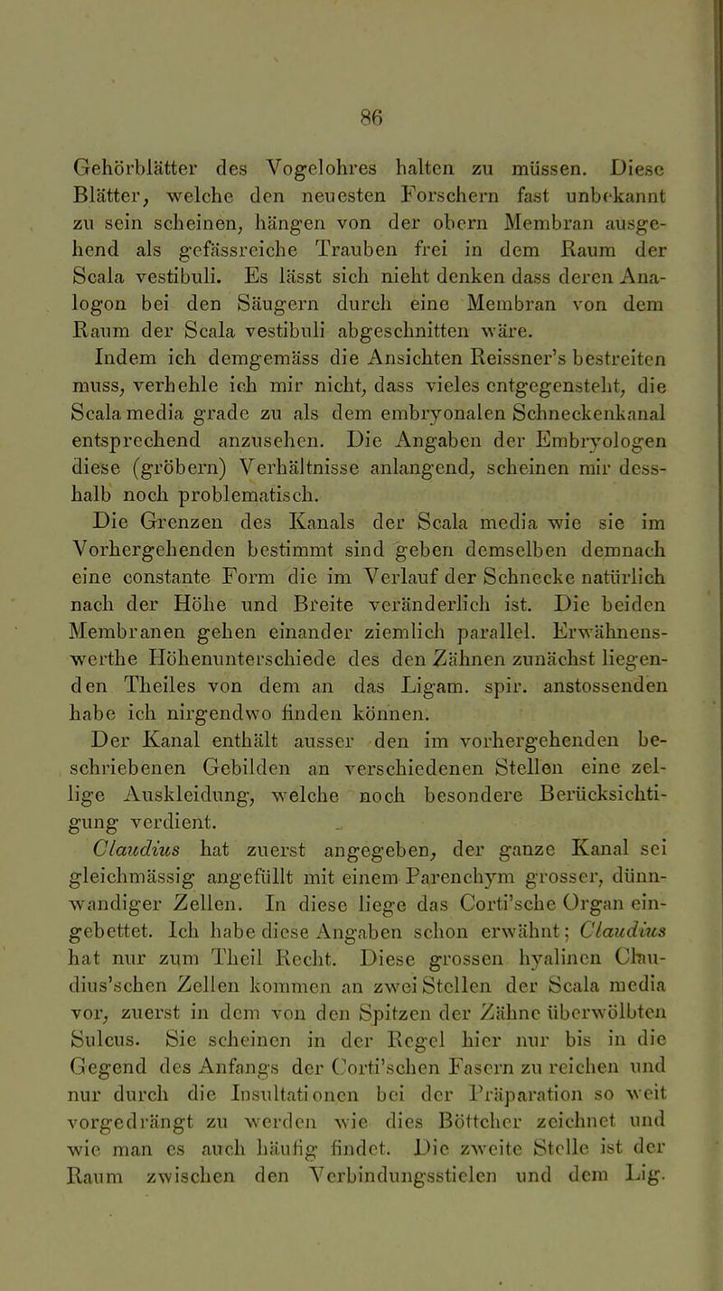 Gehörblätter des Vogelohres halten zu müssen. Diese Blätter, welche den neuesten Forschern fast unbekannt zu sein scheinen, hängen von der obern Membran ausge- hend als gefässreiche Trauben frei in dem Raum der Scala vestibuli. Es lässt sich nicht denken dass deren Ana- logon bei den Säugern durch eine Membran von dem Raum der Scala vestibuli abgeschnitten wäre. Indem ich demgemäss die Ansichten Reissner's bestreiten muss, verhehle ich mir nicht, dass vieles entgegensteht, die Scala media grade zu als dem embryonalen Schneckenkanal entsprechend anzusehen. Die Angaben der Embryologen diese (gröbern) Verhältnisse anlangend, scheinen mir dess- halb noch problematisch. Die Grenzen des Kanals der Scala media wie sie im Vorhergehenden bestimmt sind geben demselben demnach eine constante Form die im Verlauf der Schnecke natürlich nach der Höhe und Breite veränderlich ist. Die beiden Membranen gehen einander ziemlich parallel. Erwähnens- werthe Höhenunterschiede des den Zähnen zunächst liegen- den Theiles von dem an das Ligam. spir. anstossenden habe ich nirgendwo finden können. Der Kanal enthält ausser den im vorhergehenden be- schriebenen Gebilden an verschiedenen Stellen eine zel- lige Auskleidung, welche noch besondere Berücksichti- gung verdient. Claudius hat zuerst angegeben, der ganze Kanal sei gleichmässig angefüllt mit einem Parenchym grosser, dünn- wandiger Zellen. In diese liege das Corti'sche Organ ein- gebettet. Ich habe diese Angaben schon erwähnt; Claudius hat nur zum Theil Recht. Diese grossen hyalinen Chu- dius'schen Zellen kommen an zwei Stellen der Scala media vor, zuerst in dem von den Spitzen der Zähne überwölbten Sulcus. Sie scheinen in der Regel hier nur bis in die Gegend des Anfangs der (orti'schen Fasern zu reichen und nur durch die Insultationen bei der Präparation so weit vorgedrängt zu werden wie dies Böttcher zeichnet und wie man es auch häufig findet. Die zweite Stelle ist der Raum zwischen den Vcrbindungsstielen und dem Lig.