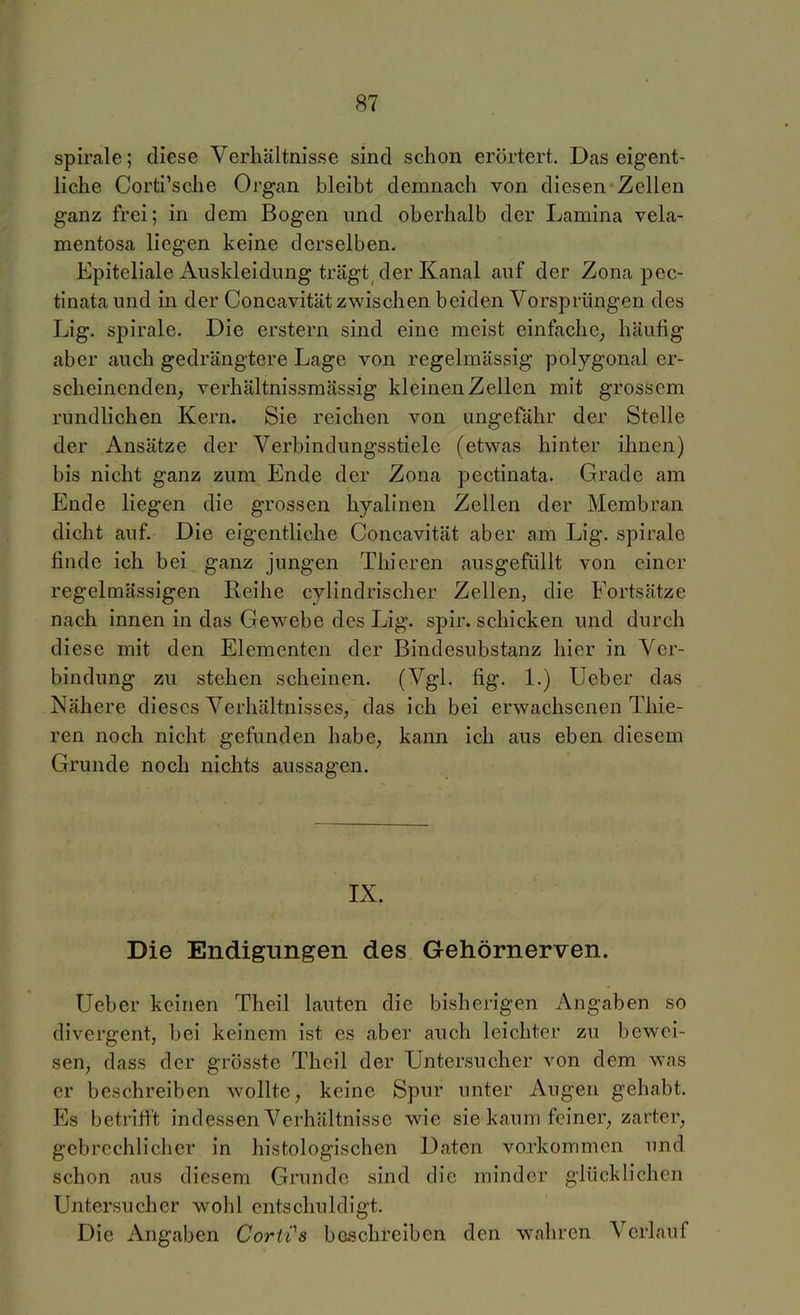 Spirale; diese Verhältnisse sind schon erörtert. Das eigent- liche Corti'sche Organ bleibt demnach von diesen Zellen ganz frei; in dem Bogen imd oberhalb der Lamina vela- mentosa liegen keine derselben. Epiteliale Auskleidung trägt der Kanal auf der Zona pec- tinata und in der Concavität zwischen beiden Vorsprüngen des Lig. Spirale. Die erstem sind eine meist einfache^ häufig aber auch gedrängtere Lage von regelmässig polygonal er- scheinenden, verhältnissmässig kleinen Zellen mit grossem rundlichen Kern. Sie reichen von ungefähr der Stelle der Ansätze der Verbindungsstiele (etwas hinter ihnen) bis nicht ganz zum Ende der Zona pectinata. Grade am Ende liegen die grossen hyalinen Zellen der Membran dicht auf. Die eigentliche Concavität aber am Lig. spirale finde ich bei ganz jungen Thieren ausgefüllt von einer regelmässigen Reihe cylindrischer Zellen, die Fortsätze nach innen in das Gewebe des Lig. spir. schicken und durch diese mit den Elementen der Bindesubstanz hier in Ver- bindung zu stehen scheinen. (Vgl. fig. 1.) Ueber das Nähere dieses Verhältnisses, das ich bei erwachsenen Thie- ren noch nicht gefunden habe, kann ich aus eben diesem Grunde noch nichts aussagen. IX. Die Endigungen des Gehörnerven. Ueber keinen Theil lauten die bisherigen Angaben so divergent, bei keinem ist es aber auch leichter zu bewei- sen, dass der grösste Theil der Untersucher von dem was er beschreiben wollte, keine Spur unter Augen gehabt. Es betrifft indessen Verhältnisse wie sie kaum feiner, zarter, gcbrcchh'cher in histologischen Daten vorkommen und schon aus diesem Grunde sind die minder glücklichen Untersucher wohl entschuldigt. Die Angaben CortCs beschreiben den wahren Verlauf