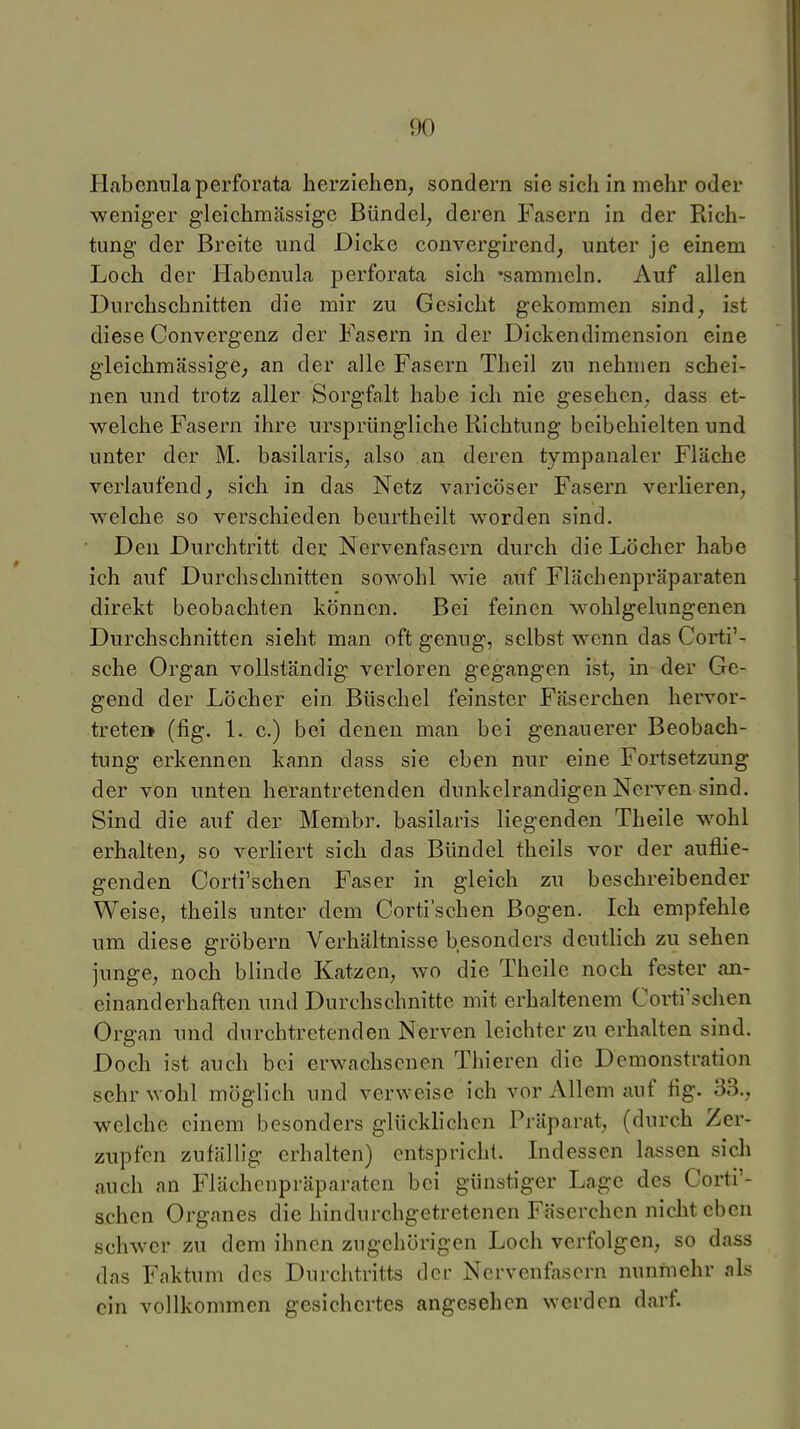 Habenulaperforata herziehen, sondern sie sich in mehr oder weniger gleichmässige Bündel, deren Fasern in der Rich- tung der Breite und Dicke convergirend, unter je einem Loch der Habenula perforata sich sammeln. Auf allen Durchschnitten die mir zu Gesicht gekommen sind, ist diese Convergenz der Fasern in der Dickendimension eine gleichmässige, an der alle Fasern Theil zu nehmen schei- nen und trotz aller Sorgfalt habe ich nie gesehen, dass et- welche Fasern ihre ursprüngliche Richtung beibehielten und unter der M. basilaris, also an deren tympanaler Fläche verlaufend, sich in das Netz varicöser Fasern verlieren, welche so verschieden beurtheilt worden sind. Den Durchtritt der Nervenfasern durch die Löcher habe ich auf Durchschnitten sowohl wie auf Flächenpräparaten direkt beobachten können. Bei feinen wohlgelungenen Durchschnitten sieht man oft genug, selbst wenn das Corti'- sche Organ vollständig verloren gegangen ist, in der Ge- gend der Löcher ein Büschel feinster Fäserchen hervor- trete» (fig. 1, c.) bei denen man bei genauerer Beobach- tung erkennen kann dass sie eben nur eine Fortsetzung der von unten herantretenden dunkelrandigen Nerven sind. Sind die auf der Membr, basilaris liegenden Theile wohl erhalten, so verliert sich das Bündel theils vor der auflie- genden Corti'schen Faser in gleich zu beschreibender Weise, theils unter dem Corti'schen Bogen. Ich empfehle um diese gröbern Verhältnisse besonders deutlich zu sehen junge, noch blinde Katzen, wo die Theile noch fester an- einanderhaften und Durchschnitte mit erhaltenem Corti'sclien Organ und durchtretenden Nerven leichter zu erhalten sind. Doch ist auch bei erwachsenen Thieren die Demonstration sehr wohl möglich und verweise ich vor Allem auf hg. 33., welche einem besonders glücklichen Präparat, (durch Zer- zupfen zufällig erhalten) entspricht. Lidessen lassen sich auch an Flächenpräparaten bei günstiger Lage des Corti'- schen Organes die hindurchgetretenen Fäserchen nicht eben schwer zu dem ihnen zugehörigen Loch verfolgen, so dass das Faktum des Durchtritts der Nervenfasern nunmehr als ein vollkommen gesichertes angesehen werden darf.