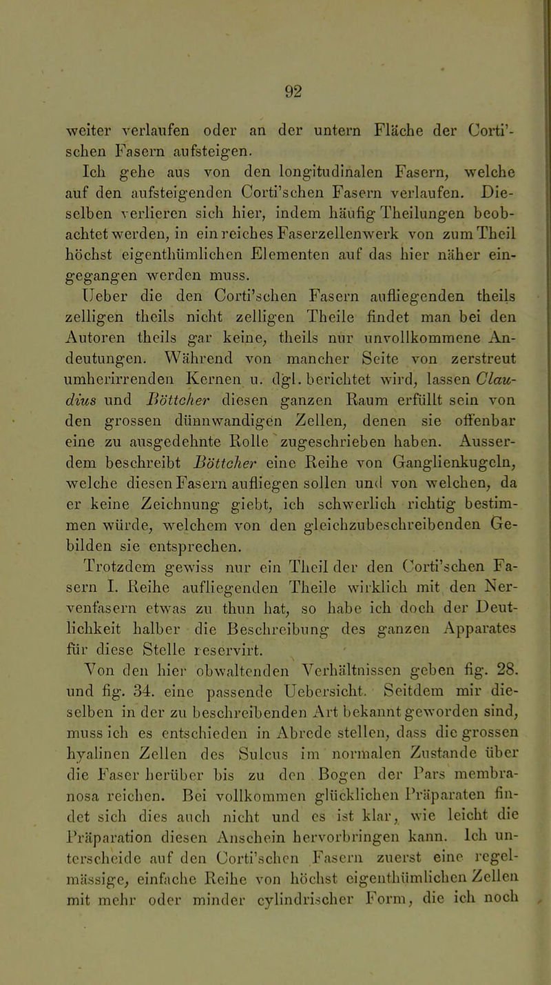 ■weiter verlaufen oder an der untern Fläche der Corti'- schen Fasern aufsteigen. Ich gehe aus von den longitudinalen Fasern, welche auf den aufsteigenden Corti'schen Fasern verlaufen. Die- selben verlieren sich hier, indem häufig Theilungen beob- achtet werden, in ein reiches Faserzellenwerk von zumTheil höchst eigenthümlichen Elementen auf das hier näher ein- gegangen werden muss. üeber die den Corti'schen Fasern aufliegenden theils zelligen theils nicht zelligen Theile findet man bei den Autoren theils gar keine, theils nur unvollkommene An- deutungen. Während von mancher Seite von zerstreut umherirrenden Kernen u. dgl. berichtet wird, lassen Clau- dius und Böttcher diesen ganzen Raum erfüllt sein von den grossen dünnwandigen Zellen, denen sie oflfenbar eine zu ausgedehnte Rolle zugeschrieben haben. Ausser- dem beschreibt Böttcher eine Reihe von Ganglienkugeln, welche diesen Fasern aufliegen sollen und von welchen, da er keine Zeichnung giebt, ich schwerlich richtig bestim- men würde, welchem von den gleichzubeschreibenden Ge- bilden sie entsprechen. Trotzdem gewiss nur ein Thcil der den Corti'schen Fa- sern 1. Reihe aufliegenden Theile wirklich mit den Ner- venfasern etwas zu thun hat, so habe ich doch der Deut- lichkeit halber die Beschreibung des ganzen Apparates für diese Stelle reservirt. Von den hiei- obwaltenden Verhältnissen geben fig. 28. und fig. 34. eine passende Uebersicht. Seitdem mir die- selben in der zu beschreibenden Art bekanntgeworden sind, muss ich es entschieden in Abrede stellen, dass die grossen hyalinen Zellen des Sulcus im normalen Zustande über die Faser herüber bis zu den Bogen der Pars membra- nosa reichen. Bei vollkommen glücklichen Präparaten fin- det sich dies auch nicht und es ist klar, wie leicht die Präparation diesen Anschein hervorbringen kann. Ich un- terscheide auf den Corti'schen Fasern zuerst eine regel- mässige, einfache Reihe von höchst eigenthümlichen Zellen mit mehr oder minder cylindrischer Form, die ich noch
