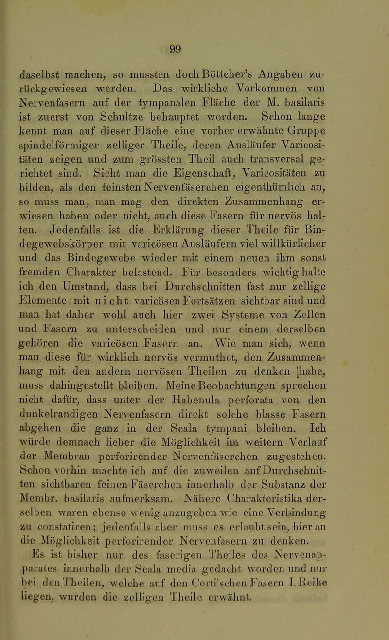 daselbst machen, so mnssten doch Böttcher's Angaben zu- rückgewiesen werden. Das wirkliche Vorkommen von Nervenfasern auf der tympanalen Fläche der M. basilaris ist zuerst von Schultze behauptet worden. Schon lange kennt man auf dieser Fläche eine vorher erwähnte Gruppe spindelförmiger zelliger TheilC; deren Ausläufer Varicosi- täten zeigen und zum grössten Thcil auch transversal ge- richtet sind. Sieht man die Eigenschaft^ Varicositäten zu bilden, als den feinsten Nervenfäserchen eigenthümlich an, so muss man, man mag den direkten Zusammenhang er- wiesen haben oder nicht, auch diese Fasern für nervös hal- ten. Jedenfalls ist die Erklärung dieser Theile für Bin- degewebskörper mit varicösen Ausläufern viel willkürlicher und das Bindegewebe wieder mit einem neuen ihm sonst fremden Charakter belastend. Für besonders wichtig halte ich den Umstand, dass bei Durchschnitten fast nur zellige Elemente mit nicht varicösen Fortsätzen sichtbar sind und man hat daher wohl auch hier zw^ei Systeme von Zellen und Fasern zu unterscheiden und nur einem derselben gehören die varicösen Fasern an. Wie man sich, wenn man diese für wirklich nervös vermuthet, den Zusammen- hang mit den andern nervösen Theilen zu denken [habe, muss dahingestellt bleiben. Meine Beobachtungen sprechen nicht dafür, dass unter der Habenula perforata von den dunkelrandigen Nervenfasern direkt solche blasse Fasern abgehen die ganz in der Scala tympani bleiben. Ich würde demnach lieber die Möglichkeit im weitern Verlauf der Membran perforirender Nervenfäserchen zugestehen. Schon voi hin machte ich auf die zuweilen auf Durchschnit- ten sichtbaren feinen Fäserchen innerhalb der Substanz der Membr. basilaris aufmerksam. Nähere Charakteristika der- selben waren ebenso wenig anzugeben wie eine Verbindung zu constatiren; jedenfalls aber muss es erlaubt sein, hier an die Möglichkeit perforirender Nervenfasern zu denken. Es ist bisher nur des faserigen Theiles des Nervenap- parates innerhalb der Scala media gedacht worden und nur bei den Theilen, welche auf den Corti'schen Fasern I. Reihe liegen, wurden die zelligen Theil(3 erwähnt.