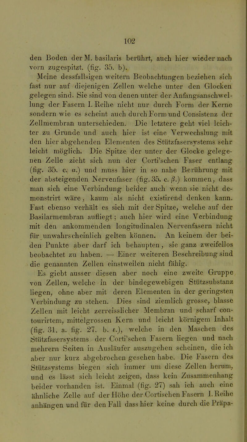 den Boden derM. basilaris berührt, auch hier wieder nach vorn zugespitzt, (fig. 35. b). Meine dessfallsigen weitern Beobachtungen beziehen sich fast nur auf diejenigen Zellen welche unter den Glocken gelegen sind. Sie sind von denen unter der Anfangsanschwel- lung der Fasern I. Reihe nicht nur durch Form der Kerne sondern wie es scheint auch durch Form und Consistenz der Zellmembran unterschieden. Die letztere geht viel leich- ter zu Grunde und auch hier ist eine Verwechslung mit den hier abgehenden Elementen des Stützfasersjstems sehr leicht möglich. Die Spitze der unter der Glocke gelege- nen Zelle zieht sich nun der Corti'schen Faser entlang (fig. 35. c. «.) und muss hier in so nahe Berührung mit der absteigenden Nervenfaser (fig. 35. c. ß.) kommen, dass man sich eine Yerbindung beider auch wenn sie nicht de- monstrirt wäre, kaum als nicht existirend denken kann. Fast ebenso verhält es sich mit der Spitze, welche auf der Basilarmembran aufliegt; auch hier wird eine Verbindung mit den ankommenden longitudinalen Nervenfasern nicht für unwahrscheinlich gelten können. An keinem der bei- den Punkte aber darf ich behaupten, sie ganz zweifellos beobachtet zu haben. — Einer weiteren Beschreibung sind die genannten Zellen einstweilen nicht fähig. Es giebt ausser diesen aber noch eine zweite Gruppe von Zellen, welche in der bindegewebigen Stützsubstanz liegen, ohne aber mit deren Elementen in der geringsten Verbindung zu stehen. Dies sind ziemlich grosse, blasse Zellen mit leicht zerreisslicher Membran und scharf con- tourirtem, mittelgrossen Kern und leicht körnigem Inhalt (fig. 31. a. fig. 27. b. €.), welche in den Maschen des Stützfasersystems der Corti'schen Fasern liegen und nach mehrern Seiten in Ausläufer auszugehen scheinen, die ich aber nur kurz abgebrochen gesehen habe. Die Fasern des Stützsystems biegen sich immer um diese Zellen herum, und CS lässt sich leicht zeigen, dass kein Zusammenhang beider vorhanden ist. Einmal (fig. 27) sah ich auch eine ähnliche Zelle auf der Höhe der Cortischcn Fasern I.Reihe anhängen und für den Fall dass hier keine durch die Präpa-