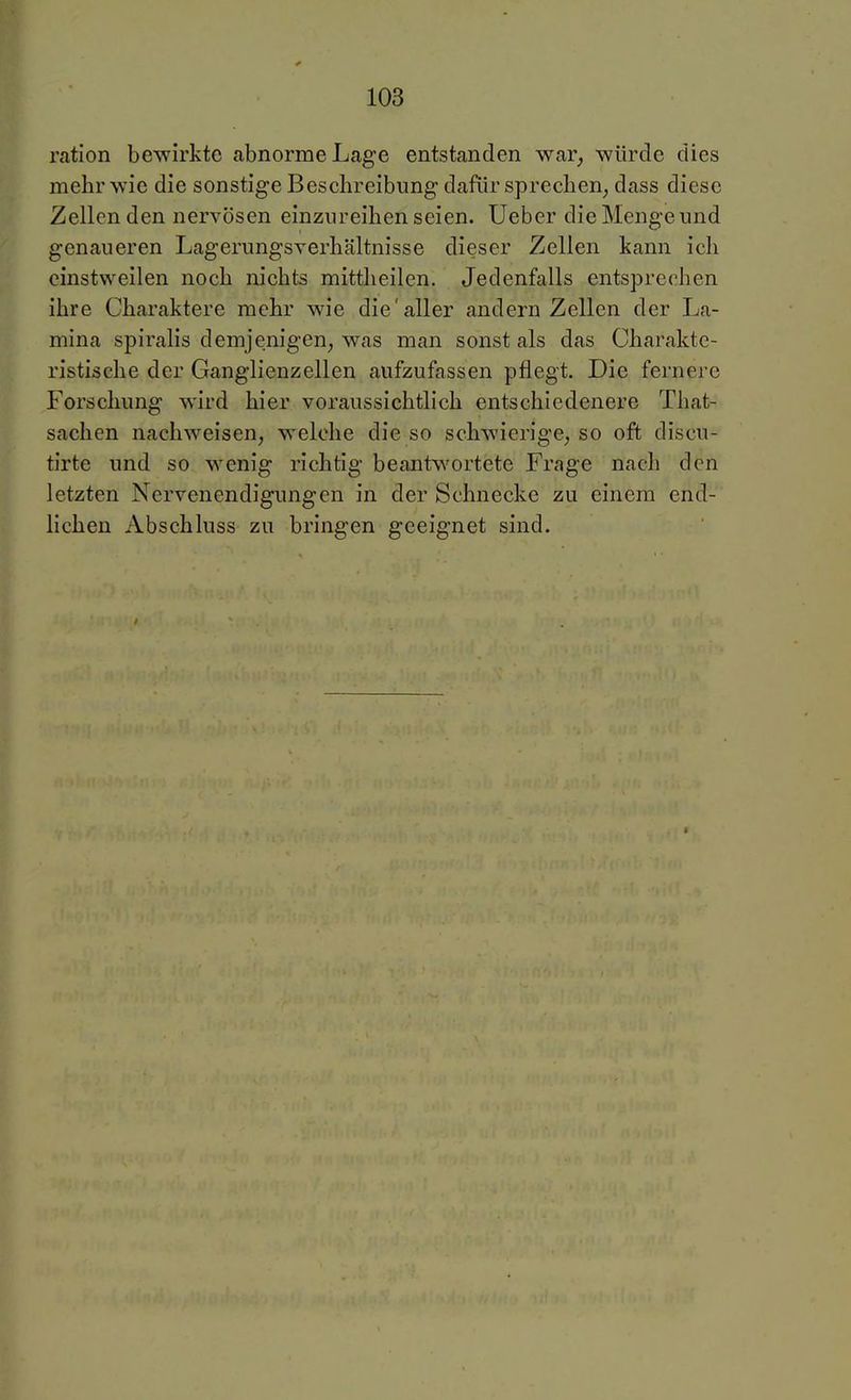 ration bewirkte abnorme Lage entstanden war, würde dies mehr wie die sonstige Beschreibung dafür sprechen, dass diese Zellen den nervösen einzureihen seien. Ueber die Menge und genaueren Lagerungsverhältnisse dieser Zellen kann ich einstweilen noch nichts mittheilen. Jedenfalls entsprechen ihre Charaktere mehr wie die'aller andern Zellen der La- mina spiralis demjenigen, was man sonst als das Charakte- ristische der Ganglienzellen aufzufassen pflegt. Die fernere Forschung wird hier voraussichtlich entschiedenere That- sachen nachweisen, welche die so schwierige, so oft discu- tirte und so wenig richtig beantwortete Frage nach den letzten Nervenendigungen in der Schnecke zu einem end- lichen Abschluss zu bringen geeignet sind.