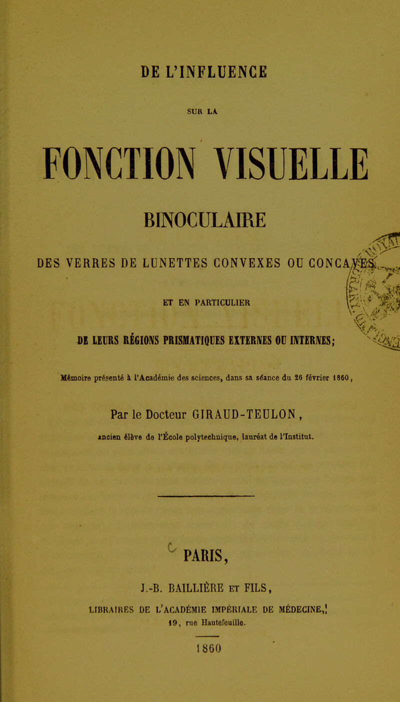 SUR LK FONCTION VISUELLE BINOCULAIRE DES VERRES DE LUNETTES CONVEXES OU GONCAv|;|;^^ ET EN PARTICULIER \ùM j BE LEURS RÉGIOIVS PRISMATIQUES EXTERIVES OU INTERNES; «4%;;^ Mémoire présenté à l'Académie des sciences, dans sa séance du 26 février 1860, Par le Docteur GIRAUD-TEULON , mciea élève de l'École polTtechnique, lauréat de l'Institut. ^ PARIS, J.-B. BAILLIÈRE et FILS, LIBRAIRES DE L'ACADÉMIE IMPÉRIALE DE MÉDECINE,! 19, rue Hautereuille. 1860