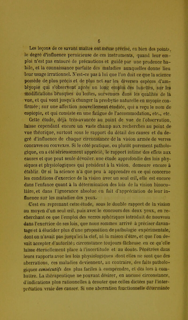 Les leçons de ce savan t maître ont même précisé, eu bien des poinls, le degré d'influence pernicieuse de ces instruments, quand leur em- ploi n'est pas entouré de précautions et guidé par une prudence ha- bile, et la connaissance parfaite des maladies auxquelles donne lieu 'leur usage irrationnel. N'est-ce pas à lui que l'on doit ce que la science •possède de plus précis et de plus net sur les diverses espèces d'am- blyopie qui s'observent après un long emploi des lunettes, sur les modifications brusques ou lentes, survenues dans lés qualités de la vue, et qui vont jusqu'à changer la presbytie naturelle en myopie con- firmée-, sur une affection nouvellement étudiée, qui a reçu le nom de copiopie, et qui consiste en une fatigue de l'accommodation, etr., etc. Cette étude, déjà très-avancée au point de vue de l'observation, laisse cependant encore un vaste champ aux recherches au point de vue théorique, surtout sous le rapport du détail des causes et du de- gré d'influence de chaque cii conslance de la vision armée de verres concaves ou convexes. Si le côté pratique, ou plutôt purement patholo- gique, en a été sérieusement apprécié, le rapport intime des effets aux causes et que peut seule dévoiler, une étude approfondie des lois phy- siques et physiologiques qui président à la vision, demeure encore à établir. Or si la science n'a que peu à apprendre en ce qui concerne les conditions d'exercice de la vision avec un seul œil, elle est encore dans l'enfauce quant à la détermination des lois de la vision binocu- laire, et dans l'ignorance absolue en fait d'appréciation de leur in- fluence sur les maladies des yeux. C'est en reprenant cette étude, sous le double rapport de la vision au moyen d'un seul œil, puis avec le concours des deux yeux, en re- cherchant ce que l'emploi des verres sphériques introduit de nouveau dans l'exercice de ses lois, que nous sommes arrivé à préciser davan- tage et à élucider plus d'une proposition de pathologie expérimentale, dont on n'avait pas jusqu'ici la clef, ni la raison d'être, et que l'on de- vait accepter d'autorité ; circonstance toujours fâcheuse en ce qu'elle laisse éternellement place à l'incertitude et au doute. Pénétrées dans leurs rapports avec les lois physiologiques dont elles ne sont que des aberrations, ces maladies deviennent, au contraire, des faits patholo- giques consécutifs des plus faciles à comprendre, et dès lors à com- battre, La thérapeutique nepouvaut désirer, en aucune circonstance, d'indications plus rationnelles à écouter que celles dictées par l'inter- prétation vraie des causes. Si une aberration fonctionnelle déterminée