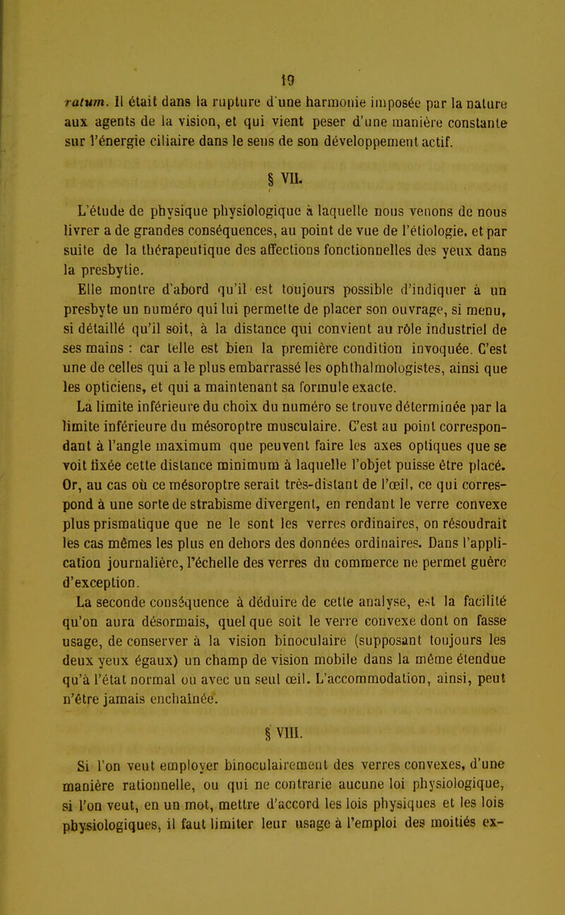 ratum. Il était dans la rupture d une harmonie imposée par la naluro aux agents de la vision, et qui vient peser d'une manière constante sur l'énergie ciliaire dans le sens de son développement actif. § VU. L'étude de physique physiologique à laquelle nous venons de nous livrer a de grandes conséquences, au point de vue de l'étiologie, et par suite de la thérapeutique des affections fonctionnelles des yeux dans la presbytie. Elle montre d'abord qu'il est toujours possible d'indiquer à un presbyte un numéro qui lui permette de placer son ouvrage, si menu, si détaillé qu'il soit, à la distance qui convient au rôle industriel de ses mains : car telle est bien la première condition invoquée. C'est une de celles qui a le plus embarrassé les ophthalmologistes, ainsi que les opticiens, et qui a maintenant sa formule exacte. La limite inférieure du choix du numéro se trouve déterminée par la limite inférieure du mésoroptre musculaire. C'est au point correspon- dant à l'angle maximum que peuvent faire les axes optiques que se voit tixée cette distance minimum à laquelle l'objet puisse être placé. Or, au cas oii ce mésoroptre serait très-distant de l'œil, ce qui corres- pond à une sorte de strabisme divergent, en rendant le verre convexe plus prismatique que ne le sont les verres ordinaires, on résoudrait les cas mêmes les plus en dehors des données ordinaires. Dans l'appli- cation journalière, Téchelle des verres du commerce ne permet guère d'exception. La seconde conséquence à déduire de cette analyse, est la facilité qu'on aura désormais, quel que soit le verre convexe dont on fasse usage, de conserver à la vision binoculaire (supposant toujours les deux yeux égaux) un champ de vision mobile dans la même étendue qu'à l'état normal ou avec un seul œil. L'accommodation, ainsi, peut n'être jamais enchaînée'. i vm. Si l'on veut employer binoculairemeut des verres convexes, d'une manière rationnelle, ou qui ne contrarie aucune loi physiologique, si l'on veut, en un mot, mettre d'accord les lois physiques et les lois physiologiques, il faut limiter leur usage à l'emploi des moitiés ex-