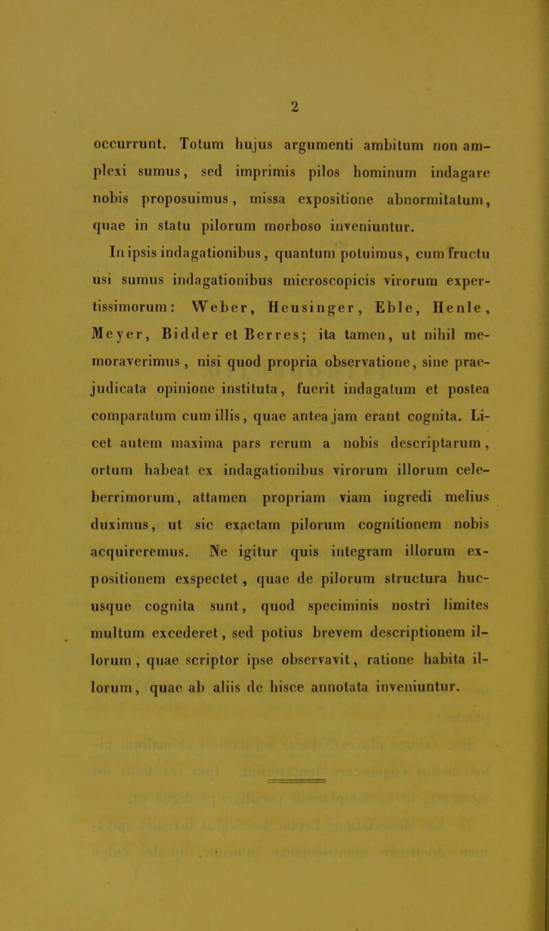 occurrunt. Totum hujus argumenti ambitum non am- plexi sumus, sed imprimis pilos hominum indagare nobis proposuimus, missa expositione abnormitatum, quae in statu pilorum morboso inveniuntur. In ipsis indagationibus, quantum potuimus, cum fructu usi sumus indagationibus microscopicis virorum exper- tissimorum; Weber, Heusinger, Eble, Henle, Meyer, BidderetBerres; ita tamen, ut nihil me- moraverimus, nisi quod propria observatione, sine prae- judicata opinione instituta, fuerit indagatum et postea comparatum cum illis, quae antea jam erant cognita. Li- cet autem maxima pars rerum a nobis descriptarum, ortum habeat ex indagationibus virorum illorum cele- berrimorum, attamen propriam viam ingredi melius duximus, ut sic exactam pilorum cognitionem nobis acquireremus. Ne igitur quis integram illorum ex- positionem exspectet, quae de pilorum structura huc- usque cognita sunt, quod speciminis nostri limites multum excederet, sed potius brevem descriptionem il- lorum , quae scriptor ipse observavit, ratione habita il- lorum, quae ab aliis de hisce annotata inveniuntur.