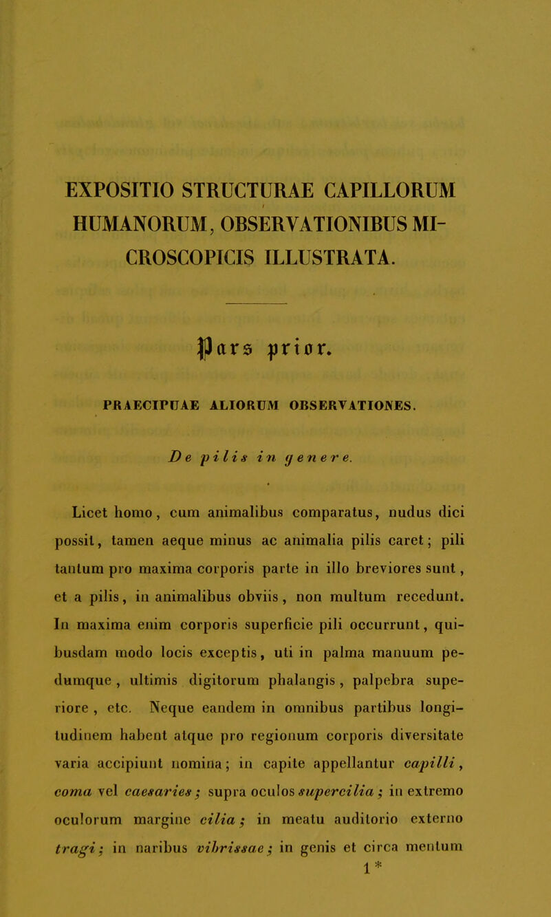 EXPOSITIO STRUCTURAE CAPILLORUM HUMANORUM, OBSERVATIONIBUS MI- CROSCOPICIS ILLUSTRATA. |Jar$ |jrt0r. PRAECIPUAE ALIORUM OBSERVATIOJVES. De pilis in genere. • Licet homo, cum animalibus comparatus, nudus dici possit, tamen aeque minus ac animalia pilis caret; pili tantum pro maxima corporis parte in illo breviores sunt, et a pilis, in animalibus obviis, non multum recedunt. In maxima enim corporis superficie pili occurrunt, qui- busdam modo locis exceptis, uti in palma manuum pe- dumque , ultimis digitorum phalangis , palpebra supe- riore , etc. Neque eandem in omnibus partibus longi- tudinem habent atque pro regionum corporis diversitate varia accipiunt nomina; in capite appellantur capilli y coma vel caesaries; supra oculos#?Aperc^7^a,• in extremo oculorum margine cilia; in meatu auditorio externo tragi; in naribus vibrissae; in genis et circa mentum