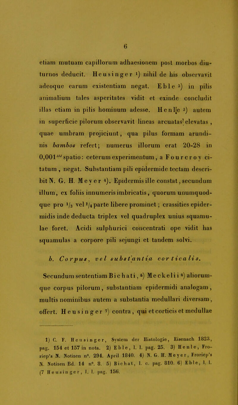 etiam mutuam capillorum adhaesionem post morbos diu- turnos deducit. Heusinger *) nihil de his observavit adeoque earum existentiam negat. Eble2) in pilis animalium tales asperitates vidit et exinde concludit illas etiam in pilis hominum adesse. H e n l|e autem in superficie pilorum observavit lineas arcuatas’elevatas , quae umbram projiciunt, qua pilus formam arundi- nis hamhos refert; numerus illorum erat 20-28 in 0,001 'spatio: ceterum experimentum, aFourcroy ci- tatum , negat. Substantiam pili epidermide tectam descri- bit N. G. H. Meyer ^). Epidermis ille constat, secundum illum, ex foliis innumeris imbricatis, quorum unumquod- que pro 1/3 vel */4 parte libere prominet; crassities epider- midis inde deducta triplex vel quadruplex unius squamu- lae foret. Acidi sulphurici concentrati ope vidit has squamulas a corpore pili sejungi et tandem solvi. b. Corpus, vel substantifl corticalis. Secundum sententiam Bichati, Meckelii **) aliorum- que corpus pilorum, substantiam epidermidi analogam, multis nominibus autem a substantia medullari diversam, offert. Heusinger '^) contra, qui et corticis et medullae 1) C. F. Heusinger, System der Histologie, Eisenaeh 1823, png. 154 et 157 in nota. 2) Eble, 1. 1. pag. 25. 3) Henle, Fro- riep’s N. Notizen n«, 294. April 1840. 4) N. G. H. Meyer, Froriep’s IV. Notizen Bd. 14 n®. 8. 5) Bichat, 1. c. pag. 810. 6) Eble, l. l. (7 Heusinger, 1. I. pag. 156.