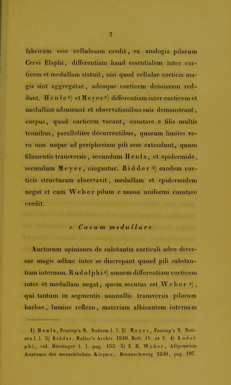 fabricam esse cellulosam credit, ex analogia pilorum Cervi Elaplii, differentiam haud essentialem inter cor- ticem et medullam statuit, nisi quod cellulae corticis ma- gis sint aggregatae , adeoque corticem densiorem red- dant. Henlei) etMeyer^) differentiam inter corticem et medullam adsumunt et observationibus suis demonstrant, corpus, quod corticem vocant, constare e filis multis tenuibus, paralleliter decurrentibus, quorum limites ve- ro non usque ad peripheriam pili sese extendunt, quum filamentis transversis , secundum Henle, et epidermide, secundum M e y e r , cingantur. B i d d e r eandem cor- ticis structuram observavit, medullam et epidermidem negat et cum Web er pilum e massa uniformi constare credit. c. Cavum medullare. Auctorum opiniones de substantia corticali adeo diver- sae magis adhuc inter se discrepant quoad pili substan- tiam internam. Rudolpbi^) omnem differentiam corticem inter et medullam negat, quem secutus est Web er b) ^ qui tantum in segmentis nonnullis transversis pilorum barbae, lumine reflexo, materiam albicantem internam 1) H e a 1 e, Froriep’s N, Notiien 1.1.2) M c y e r , Froriep’s N. Noti- len 1. 1. 3) Bidcler, Muller’8 Archiv. 1810. Ileft. IV. et V. 4) 11 udo 1- plii, vid. Ueusiiiger 1. 1. pag. 153. 5) E. II. Weber, Allgenieiiie Auatoinie des ineiischlicheu Kdrpers, Biaunschweig 1830, pag. 197.