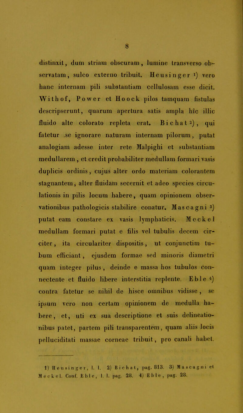 8 distinxit, dum striam obscuram, lumine transverso ob- servatam, sulco externo tribuit. Heusinger *) vero hanc internam pili substantiam cellulosam esse dicit. Withof, Power etHoock pilos tamquam fistulas descripserunt, quarum apertura satis ampla hic illic fluido alte colorato repleta erat, Bichat^), qui fatetur ,se ignorare naturam internam pilorum, putat analogiam adesse inter rete Malpighi et substantiam medullarem , et credit probabiliter medullam formari vasis duplicis ordinis, cujus alter ordo materiam colorantem stagnantem, alter fluidam secernit et adeo species circu- lationis in pilis locum habere, quam opinionem obser- vationibus pathologicis stabilire conatur, Mascagni^j putat eam constare ex vasis lymphaticis. M e c k e 1 medullam formari putat e filis vel tubulis decem cir- citer , ita circulariter dispositis, ut conjunctim tu- bum efficiant, ejusdem formae sed minoris diametri quam integer pilus, deinde e massa hos tubulos con- nectente et fluido libere interstitia replente. Eble contra fatetur se nihil de hisce omnibus vidisse , se ipsum vero non certam opinionem de medulla ha- bere , et, uti ex sua descriptione et suis delineatio- nibus patet, partem pili transparentem, quam aliis locis pelluciditati massae corneae tribuit, pro canali habet. 1) II e II 8 i n {; e r, l. 1. 2) B i c h a t, pag. 813. 3) M a 8 c a g n i ct