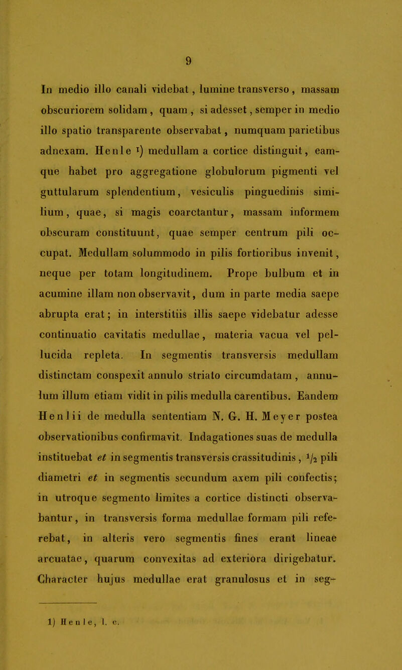 In medio illo canali videbat, lumine transverso, massam obscuriorem solidam , quam , si adesset, semper in medio illo spatio transparente observabat, numquam parietibus adnexam. Henle medullam a cortice distinguit, eam- que habet pro aggregatione globulorum pigmenti vel guttularum splendentium, vesiculis pinguedinis simi- lium , quae, si magis coarctantur, massam informem obscuram constituunt, quae semper centrum pili oc- cupat. Medullam solummodo in pilis fortioribus invenit, neque per totam longitudinem. Prope bulbum et in acumine illam non observavit, dum in parte media saepe abrupta erat; in interstitiis illis saepe videbatur adesse continuatio cavitatis medullae, materia vacua vel pel- lucida repleta. In segmentis transversis medullam distinctam conspexit annulo striato circumdatam , annu- lum illum etiam vidit in pilis medulla carentibus. Eandem Henlii de medulla sententiam N. G. H. Meyer postea observationibus confirmavit. Indagationes suas de medulla instituebat et in segmentis transversis crassitudinis, 1/2 pili diametri et in segmentis secundum axem pili confectis; in utroque segmento limites a cortice distincti observa- bantur , in transversis forma medullae formam pili refe- rebat , in alteris vero segmentis fines erant lineae arcuatae, quarum convexitas ad exteriora dirigebatur. Character hujus medullae erat granulosus et in seg- 1) II c n I e , 1. c.