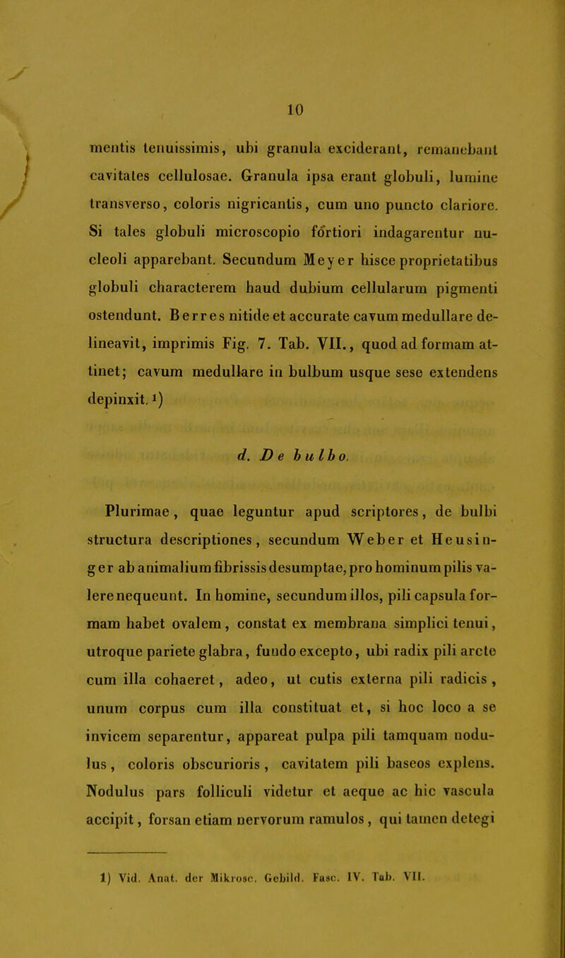 mentis tenuissimis, ubi granula exciderant, remanebant cavitates cellulosae. Granula ipsa erant globuli, lumine transverso, coloris nigricantis, cum uno puncto clariore. Si tales globuli microscopio fortiori indagarentur nu- cleoli apparebant. Secundum Meyer hisce proprietatibus globuli characterem haud dubium cellularum pigmenti ostendunt. B e rr e s nitide et accurate cavum medullare de- lineavit, imprimis Fig, 7. Tab. VII., quod ad formam at- tinet; cavum medullare in bulbum usque sese extendens depinxit, i) d. De bulbo. Plurimae, quae leguntur apud scriptores, de bulbi structura descriptiones, secundum Weber et Heusin- g er ab animalium fibrissis desumptae, pro hominum pilis va- lere nequeunt. In homine, secundum illos, pili capsula for- mam habet ovalem , constat ex membrana simplici tenui, utroque pariete glabra, fundo excepto, ubi radix pili arcte cum illa cohaeret, adeo, ut cutis externa pili radicis , unum corpus cum illa constituat et, si hoc loco a se invicem separentur, appareat pulpa pili tamquam nodu- lus , coloris obscurioris , cavitatem pili baseos explens. Nodulus pars folliculi videtur et aeque ac hic vascula accipit, forsan etiam nervorum ramulos, qui tamen detegi 1) Vid. Anat. der Mikioso. Gebild. Fasc. IV. Tub. \I1.