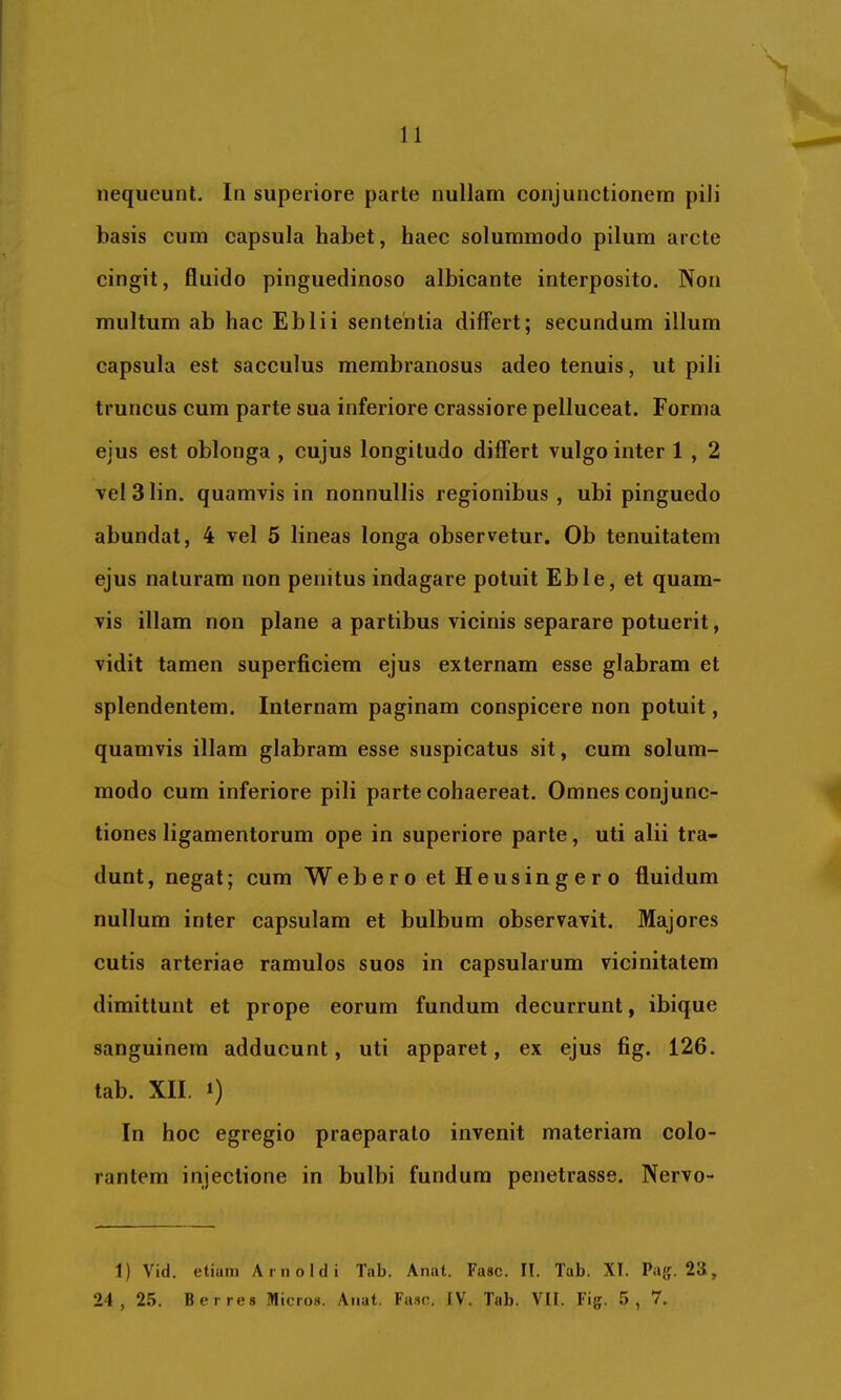 n nequeunt. In superiore parte nullam conjunctionem pili basis cum capsula habet, haec solummodo pilum arcte cingit, fluido pinguedinoso albicante interposito. Non multum ab hac Eblii sententia differt; secundum illum capsula est sacculus membranosus adeo tenuis, ut pili truncus cum parte sua inferiore crassiore pelluceat. Forma ejus est oblonga , cujus longitudo differt vulgo inter 1 , 2 vel31in. quamvis in nonnullis regionibus , ubi pinguedo abundat, 4 vel 5 lineas longa observetur. Ob tenuitatem ejus naturam non penitus indagare potuit Eble, et quam- vis illam non plane a partibus vicinis separare potuerit, vidit tamen superficiem ejus externam esse glabram et splendentem. Internam paginam conspicere non potuit, quamvis illam glabram esse suspicatus sit, cum solum- modo cum inferiore pili parte cohaereat. Omnes conjunc- tiones ligamentorum ope in superiore parte, uti alii tra- dunt, negat; cum Web e r o et Heus in g e r 0 fluidum nullum inter capsulam et bulbum observavit. Majores cutis arteriae ramulos suos in capsularum vicinitatem dimittunt et prope eorum fundum decurrunt, ibique sanguinem adducunt, uti apparet, ex ejus fig. 126. tab. XII. 1) In hoc egregio praeparato invenit materiam colo- rantem injectione in bulbi fundum penetrasse. Nervo- 1) Vid. etiam Arnoldi Tab. Anat. Fasc. II. Tab. XI. Pa{j. 23,