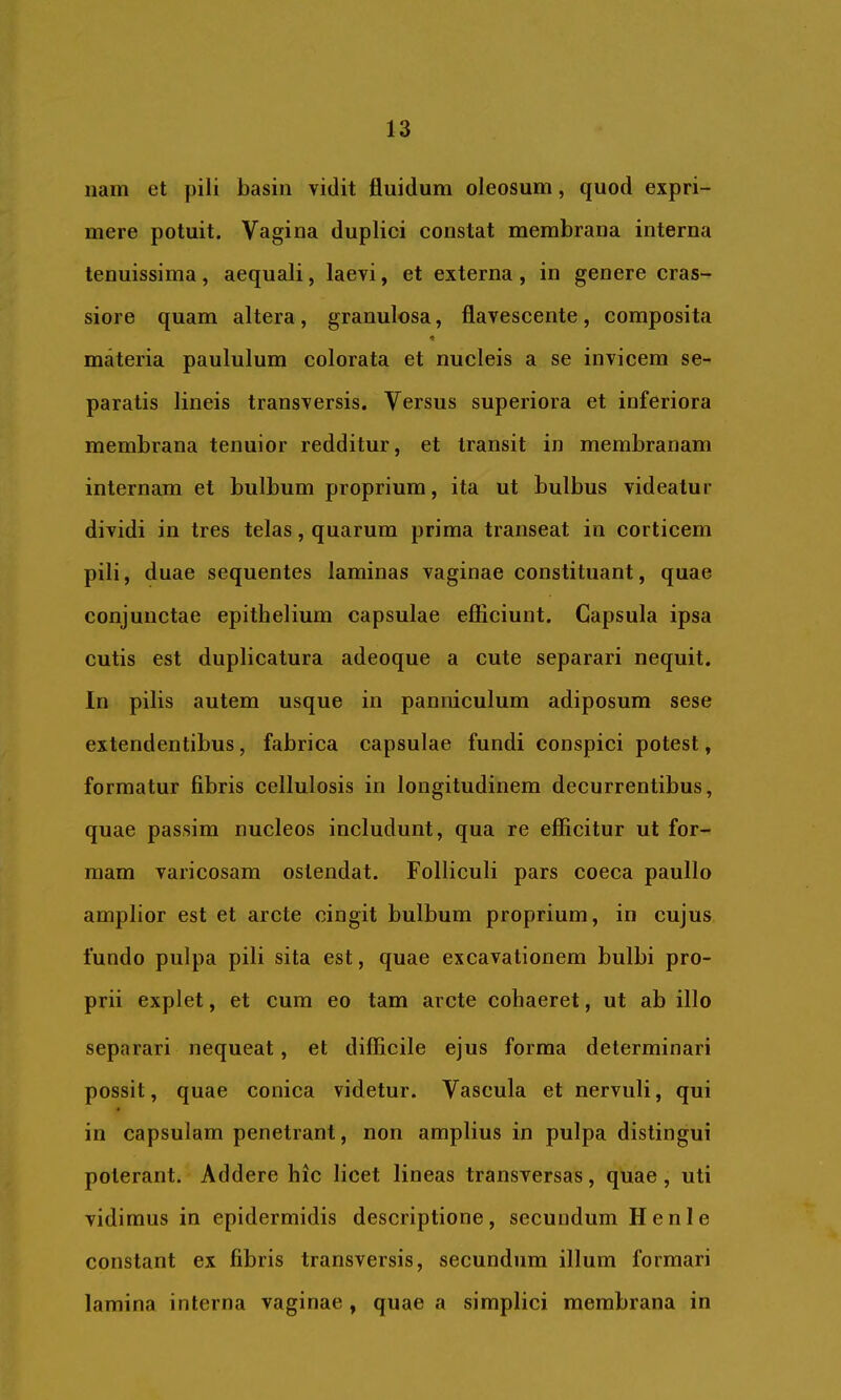 iiam et pili basin vidit fluidum oleosum, quod expri- mere potuit. Vagina duplici constat membrana interna tenuissima, aequali, laevi, et externa , in genere cras- siore quam altera , granulosa, flavescente , composita materia paululum colorata et nucleis a se invicem se- paratis lineis transversis. Versus superiora et inferiora membrana tenuior redditur, et transit in membranam internam et bulbum proprium, ita ut bulbus videatur dividi in tres telas, quarum prima transeat in corticem pili, duae sequentes laminas vaginae constituant, quae conjunctae epithelium capsulae efiiciunt. Capsula ipsa cutis est duplicatura adeoque a cute separari nequit. In pilis autem usque in panniculum adiposum sese extendentibus, fabrica capsulae fundi conspici potest, formatur fibris cellulosis in longitudinem decurrentibus, quae passim nucleos includunt, qua re efficitur ut for- mam varicosam ostendat. Folliculi pars coeca paullo amplior est et arcte cingit bulbum proprium, in cujus fundo pulpa pili sita est, quae excavationem bulbi pro- prii explet, et cum eo tam arcte cohaeret, ut ab illo separari nequeat, et difficile ejus forma determinari possit, quae conica videtur. Vascula et nervuli, qui in capsulam penetrant, non amplius in pulpa distingui poterant. Addere hic licet lineas transversas, quae, uti vidimus in epidermidis descriptione, secundum Henle constant ex fibris transversis, secundum illum formari lamina interna vaginae, quae a simplici membrana in